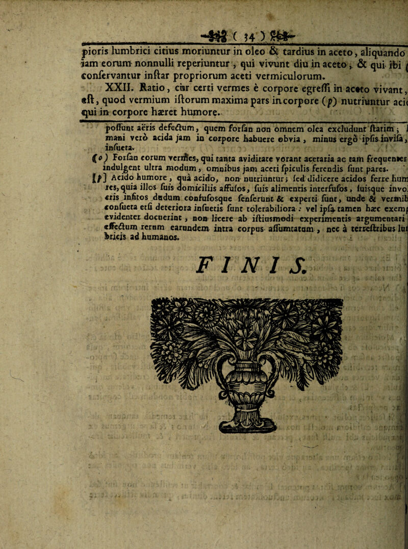 . ( ?4 ) pioris lumbrici citius moriuntur in oleo & tardius in aceto, aliquandcJ jam eorum nonnulli reperiuntur , qui vivunt diu in aceto& qui rbi ( confcrvantur inftar propriorum aceti vermiculorum. XXII. Batio, cur certi vermes e corpore egreffi in acwo vivant, «ft, quod vermium iftorum maxima pars incorpore (p) nutriuntur aci( qui in corpore haeret hUmore. poffuot aeris defe^m, quem foriim nan omnem olea exdudunr ftatim j J m^i vero acida jam in corpore Kabueie obvia , minus ergo ipfis invifa, iniiieta. (o) Forian eorum vcriiJes, qui tanta aviditate vorant acetaria ae tam Frequenser indulgent ultra modum, omnibus jam acetifpiculis ferendis funt pares. Acido humore , qua acido, non nutriuntur; led didicere acidos ferre hun j€S, quia illos fms domiciliis afFufos, fuis alimentis interfufbs i iuisque invo eris infitos dndum coofufosqne renferunc & experti funt, imde & vermil confiicta etfi deteriora infaetis funt tolerabiliora ; vclipi^ tamen hairc exem/ evidenter docuerint, non licere ab iftinsmodi experimentis argumentari elfedum rernm earundem intra corpus aflumtatom , nec a icrreftribus Ini bricis ad humanos. FINIS.