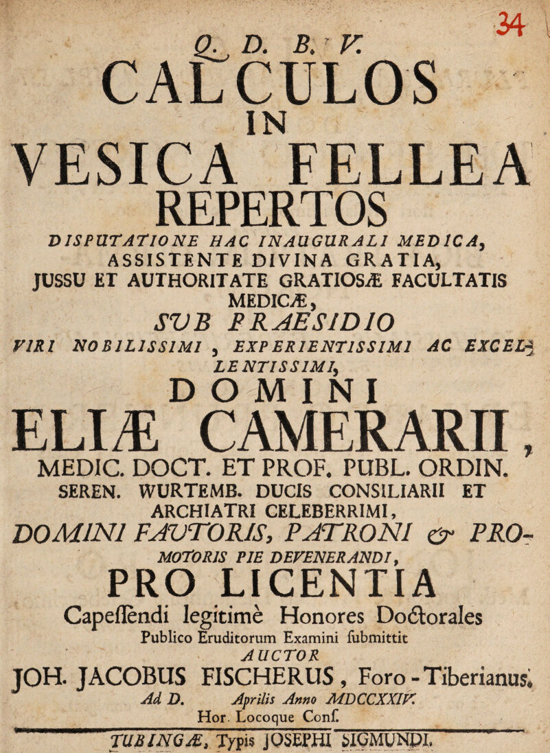 CALCULOS IN VESICA FELLEA REPERTOS DISPUTATIONE HAC INAUGURATI MEDICA, ASSISTENTE DIVINA GRATIA, JUSSU ET AUTHORITATE GRATIOSAS FACULTATIS MEDICAS, SVB PRAESIDIO VIRI NOBILISSIMI , EXPERIENT1SSIM1 AC EXCELJ LENTISSIMI, DOMINI ELIA CAMERARII, MEDIC. DOCT. ET PROF. PUBL. ORDIN. SEREN. WURTEMB. DUCIS CONSILIARII ET ARCHIATRI CELEBERRIMI, DOMINI FAUTORIS, PATRONI PRO- MOTORIS PIE DEVENERANDI, PRO LICENTIA Capeflendi legitime Honores Do&orales Publico Eruditorum Examini fubmittit AUCTOR JOH. JACOBUS FISCHERUS, Foro - Tiberianus, Ad D. Aprilis Anno MDCCXXIV. Hor. Locoque Conf. TUbIngA, Typis jOSEPHI SIGMUNPI.