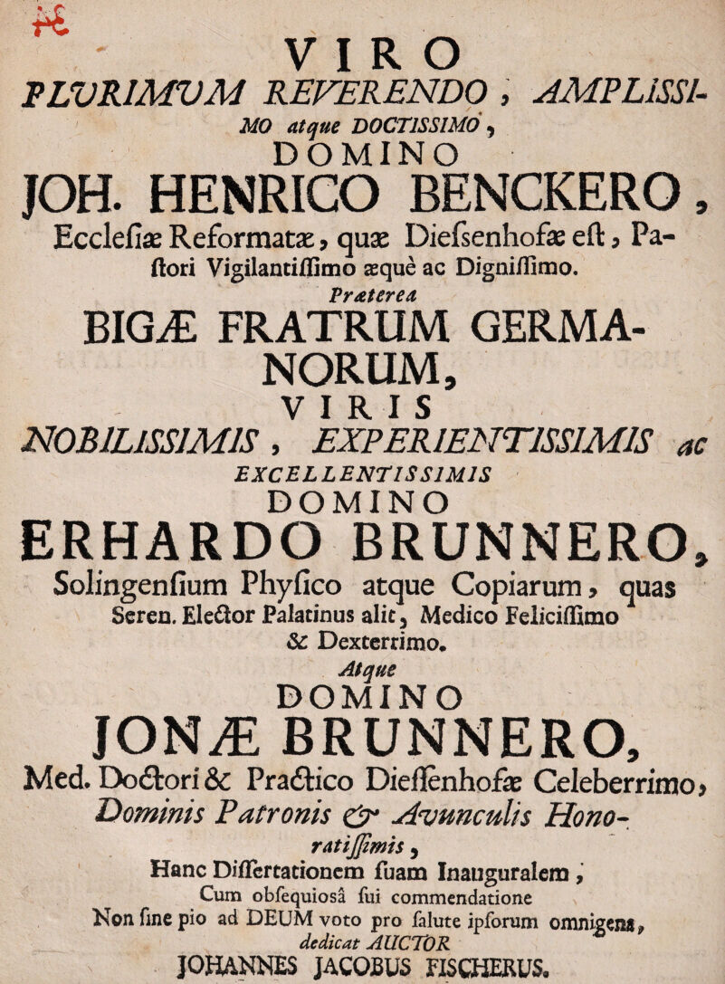 VIRO PLVRIMVM REVERENDO , AMPLISSl- MO atque DOCTISSIMO , DOMINO JOH. HENRICO BENCKERO, Ecclefias Reformata:, quas Diefsenhofae eft , Pa¬ llori Vigilantiflimo aque ac Digniifimo. Vr&terea BIGyE FRATRUM GERMA¬ NORUM, VIRIS NOBILISSIMIS , EXPERIENT1SSIMIS ac EXCELLENTISSIMIS DOMINO ERHARDO BRUNNERO, Solingenfium Phylleo atque Copiarum, quas Seren. Eledlor Palatinus alit, Medico Feliciffimo & Dexterrimo. Atque DOMINO lONJE BRUNNERO, Med Dolori&c Pradtico Dieflenhofae Celeberrimo, Dominis Patronis & Avunculis Hono- ratijfimis 9 Hanc Diflertationem fbam Inauguralem , Cum obfequiosa fui commendatione Non fine pio ad DEUM voto pro falute ipforum omnigena* dedicat AUCTOR JOHANNES JACOJBUS FISCHERUS,