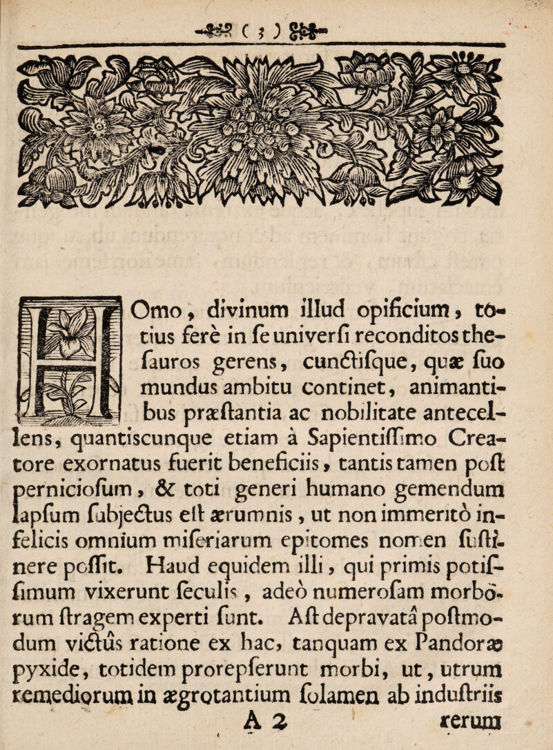 Omo, divinum illud opificium» to¬ tius fere in fe univerfi reconditos the- fauros gerens, cundhfque, quae fuo mundus ambitu continet, animanti¬ bus prafiantia ac nobilitate antecel¬ lens, quantiscunque etiam a Sapientiflsmo Crea¬ tore exornatus fuerit beneficiis, tantis tamen poffc {lerniciofum> & toti generi humano gemendum apfum fabjedlus ell aerumnis, ut nonimmentb in¬ felicis omnium miferiarum epitomes nomen fufli- nere poflit. Haud equidem illi, qui primis potif- fimum vixerunt feculis, adeo numerofam morbo¬ rum ftragem experti funt. Aft depravata poflmo- dum vi&us ratione ex hac, tanquam ex Pandoras pyxide, totidem prorepferunt morbi, ut, utrum remediorum in aegrotantium folamen ab induftriis A 2 rerum