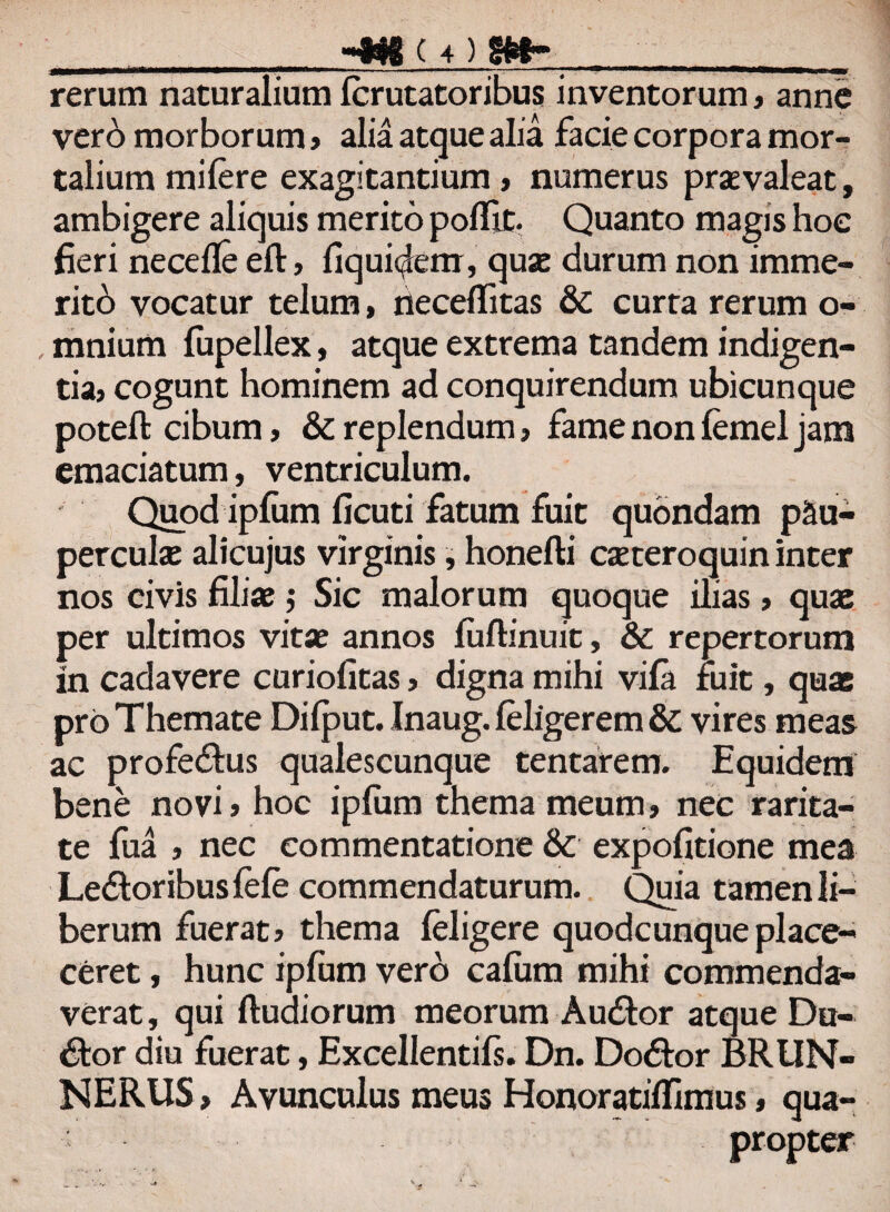 rerum naturalium Icrutatoribus inventorum, anne vero morborum, alia atque alia facie corpora mor¬ talium mifere exagitantium , numerus praevaleat, ambigere aliquis merito pollit. Quanto magis hoe fieri necefle elt, fiqui^em, quae durum non imme¬ rito vocatur telum, neceflfitas & curta rerum o- , mnium fupellex, atque extrema tandem indigen¬ tia, cogunt hominem ad conquirendum ubicunque poteft cibum, & replendum, fame non lemel jam emaciatum, ventriculum. Quod ipfum ficuti fatum fuit quondam pau¬ perculae alicujus virginis, honefti caeteroquin inter nos civis filiae; Sic malorum quoque ilias, quae per ultimos vitae annos fuflinuit, & repertorum in cadavere curiofitas, digna mihi vila ruit, quas pro Themate Dilput. Inaug. leligerem & vires meas ac profedlus qualescunque tentarem. Equidem bene novi, hoc iplum thema meum, nec rarita¬ te fua , nec commentatione & expolitione mea Ledtoribus lele commendaturum. Quia tamen li¬ berum fuerat, thema leligere quodcunque place- ceret, hunc iplum vero caliim mihi commenda¬ verat, qui ftudiorum meorum Audior atque Du- dlor diu fuerat, Excellentiis. Dn. Dodtor BRUN- NERUS, Avunculus meus HonoratilTimus, qua¬ propter