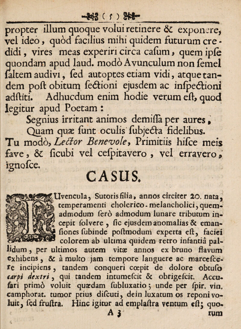 ■4« ( f) 8»- ^ 1 ----# - • i propter illum quoque volui retinere & expon ere, vel ideo, quod facilius mihi quidem futurum cre - didi, vires meas experiri circa cafum , quem ipfe quondam apud laud. modo Avunculum non lemel {altem audivi, fed autoptes etiam vidi, atque tan¬ dem poft obitum fedtioni ejusdem ac infpedfioni adftiti. Adhucdum enim Hodie verum efl> quod legitur apud Poetam: Segnius irritant animos demiflaper aures. Quam quse funt oculis fubjedfa fidelibus. Tu modo. Lector Benevole, Primitiis hifce meis fave, & ficubi vel cefpitavero , vel erravero, ignofce. Uvencula, Sutoris filia» annos circiter 20. nata, temperamenti cholerico - melancholici 5 quem¬ admodum fero admodum lunare tributum in¬ cepit folvere , fic ejusdem anomalias & eman- fiones fubinde poftmodum experta eft, faciei colorem ab ultima quidem retro infantia pal¬ lidum , per ultimos autem vitas annos ex bruno flavum exhibens , & a mulco jam tempore languere ac roarcefce- fe incipiens 5 tandem conqueri coepit de dolore obtufo carpi dextri, qui tandem intumefeit & obrigefeit. Accu* fari primd voluit quasdam fubluxatio j unde per fpir. vin, camphorat. tumor prius difeuti, dein luxatum os reponi vo¬ luit, fqd fruftra. Hinc igitur ad emplaftra ventum cft; quo- A y rum