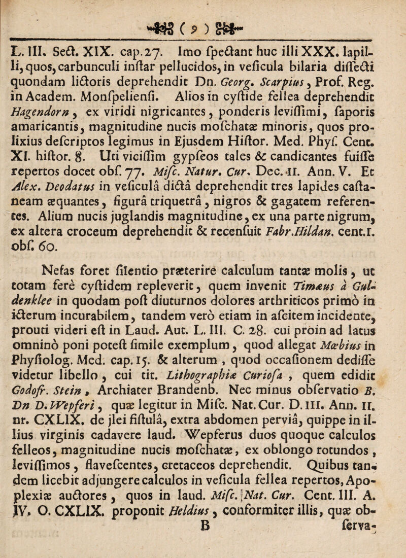 L. III. Se&. XIX. cap.27. Imo fpedant huc illi XXX. lapil¬ li^ quos, carbunculi inflar pellucidos, in veficula bilaria diflTedi quondam li&oris deprehendic Dn. Georg. Scarpius, Prof. Reg. inAcadem. Monfpelienfi. Alios in cyftide fellea deprehendic Hagendorn , ex viridi nigricantes, ponderis leviflimi, faporis amaricantis, magnitudine nucis mofchatae minoris, quos pro¬ lixius defcriptos legimus in Ejusdem Hiftor. Med. Phyf Cenc. XI. hiftor. 8. Uti viciflim gypfeos tales &c candicantes fuiffe repertos docet obf. 77. Mifc, Natur. Cur* Dec. il. Ann. V. Ee Alex. Deodatus in veficula di&a deprehendit tres lapides cafta- neam aequantes, figura triquetra, nigros & gagatem referen¬ tes. Alium nucis juglandis magnitudine, ex una parte nigrum, ex altera croceum deprehendit & recenfuic Fabr Midan, cenc.L obf. 60. Nefas foret filentio praeterire calculum tantae molis, uc cotam fere cyftidem repleverit, quem invenit Tim&us a GuU denklee in quodam poft diuturnos dolores arthriticos primo in i&erum incurabilem, tandem vero etiam in afcitemincidente, prouti videri eft in Laud. Aut. L. III. C. 28. cui proinad latus omnino poni poteft fimile exemplum, quod allegat Mcebius in Phyfiolog. Med. cap. 15. & alterum , quod occafionem dediflfe videtur libello , cui tit. LithographU Curiofa , quem edidit Godofr. Stein , Archiater Brandenb. Nec minus obfervatio B, Dn D. IVepferi, quae legitur in Mifc. Nat. Cur. D. III. Ann. II. nr. CXLIX, de jlei fiftula, extra abdomen pervia, quippe in il¬ lius virginis cadavere laud. Wepferus duos quoque calculos felleos, magnitudine nucis mofchatse, ex oblongo rotundos , ieviffimos, flavefcentes, cretaceos deprehendit. Quibus tan« dem licebit adjungere calculos in veficula fellea repertos, Apo¬ plexiae au&ores, quos in laud. Mifc, \Nat. Cur. Cent. III. A. }V, O. CXLIX. proponit Beldius, conformicer illis, qua? ob¬ ii ferva-