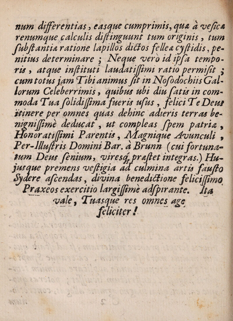 num differentias , easque cumprimis, qua d vefica renumque calculis diftinguunt tum originis, tum Jubfiantu ratione lapillos diffos fellea cyfidis, pe¬ nitius determinare ; Neque vero id ipfia tempo¬ ris t atque infituti laudatiffimi ratio permifit ; cum totus jam ‘Tibi animus fit in Nofodochiis Gal¬ lorum Celeberrimis, quibus ubi diu fiatis in com¬ moda Tua folidijfimafueris ufus , felici Te Deus itinere per omnes quas dehinc adieris terras be¬ nigni ffim e deducat, ut compleas fipem patria , Honoratiffimi Parentis, Adagnique Avunculi , Per-lUufiris Domini Bar. d Brunn (cui fortuna- Syaere aficendas, divina benedictione felicifpmo Praxeos exercitio largijfime adfipirante. ita vale, Tuasque res omnes age