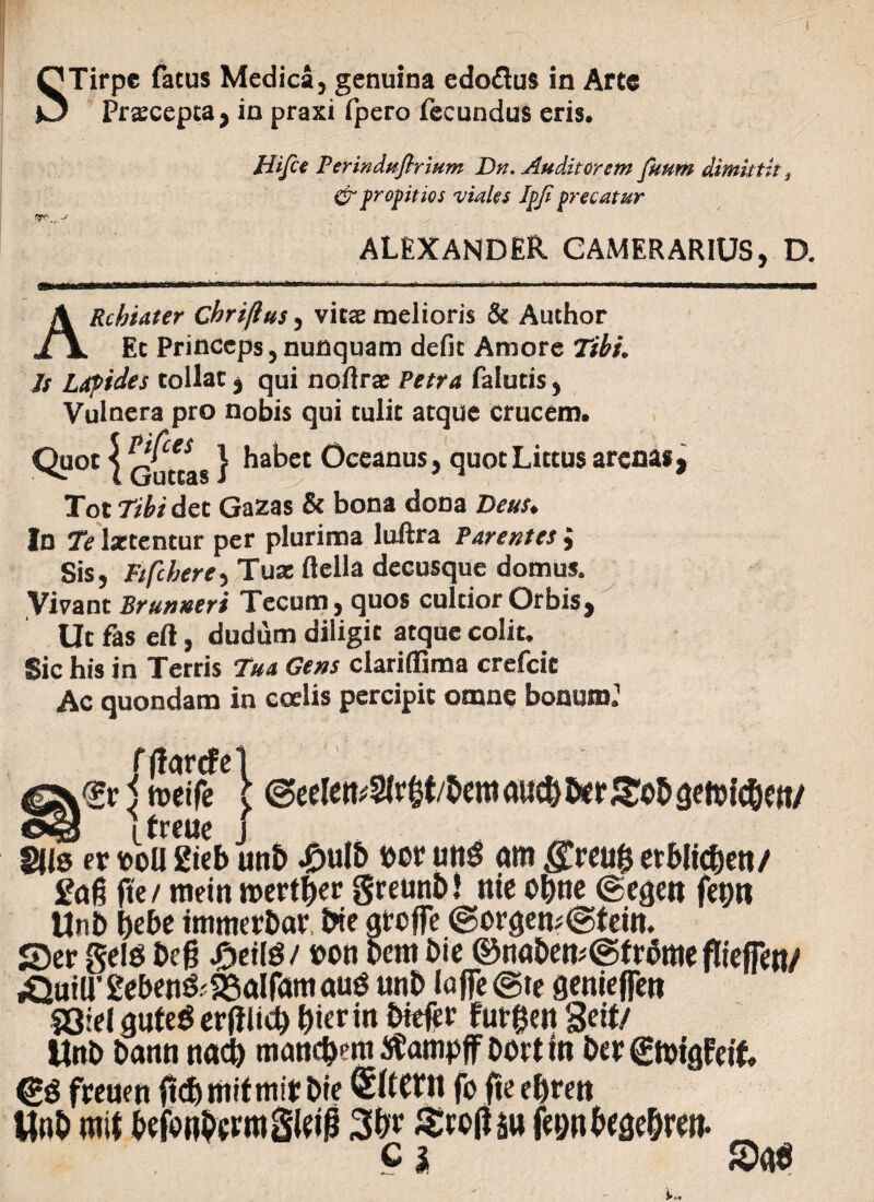QTirpe fatus Medica, genuina edoflus in Arte O Praecepta, in praxi fpero fecundus eris. Hifce Perindptfirium Dn. Auditorem futim dimittit t Cr propitios viales Ipji precatur T.. ALEXANDER CAMERARIUS, D. ARchiater chri/ius, vitae melioris & Author Ec Princeps, nunquam defit Amore TihL Is Lapides tollat * qui noftrae Petra falutis, Vulnera pro nobis qui tulit atque crucem. habet Oceanus, quot Lictus arenas, Tot Tibi det Gazas & bona dona Deus. In Te Isetentur per plurima luftra Parentes; Sis, Ftfthere, Tuae ftclla decusque domus. Vivant Brutmeri Tecum, quos cultior Orbis, Ut fas eft, dudum diligit atque colit. Sic his in Terris Tua Gens clariffima crefeit Ac quondam in coelis percipit omne bonum.1 fjlartfe 5 toeife \ treue 8|ls et boU Steb £<tg fte/ metu n>ertf)er greunM nie o&ue ©egen fet)ti Unb &ebe tmmebbav, Me gtofle ©orgetu<gfeitt. S)er gel6 &ef? Jactis/bon Dem Die ©nabeti;(Sf rbmeflieffen/ ^utU’2eben&2Salfamau3 unb Iaffe@te genieflett 53iel gufeS erftlicb f)ier in Mefer fut&en 3eif/ Unb bann ttacfc manc&eni tfampff ooetto Der£n>tgfe& <£$ fpeuett ftdftmfmiirDte SltCtll fo fte eljrett Wnt> m\t befbnbcnttM 3&r Stofau fegnbege&ren. c* Sae ©eelett/Slr&t/bem au$ fcr Sob getoic&eti/ unb £ulb bor utt$ am .ffreufe erblic&ett/