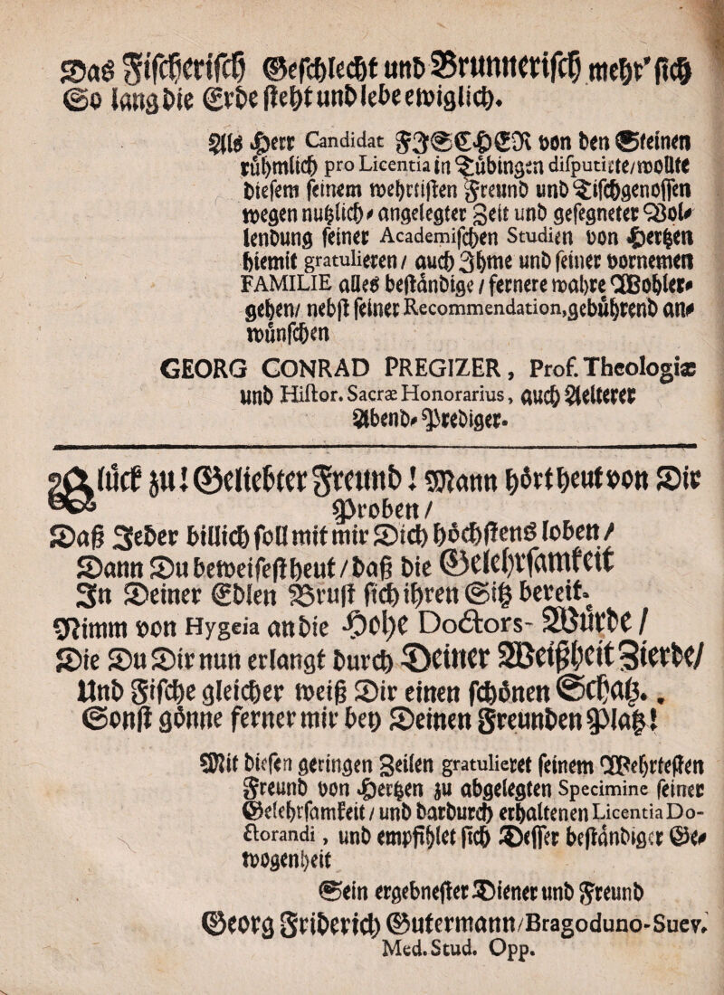 &«$ ^tfc^cnTc^ ©efc&iec&t mi> 5$r«mtcvifcf) mtW fi$ @o langine 0)&eflef)iuRi>lebeeft)iglici). §(te >&e« Candidat $3@€<©£9i fton beti ®<einen rui>mtict> pro Licentia in ^ubingtn difputictC/iaOBtt tiiefem fetnem t»cf>ctiflen 'greunb unb ^ifc&genofiro tt>egen nufjitd) • angelegter gei£ unb gefegnetet Q3ol« ienbung feinet Academifcben Studim con £er£sen biemit gratuiieten / aucfr 3bme unb feiner oornemen FAMILIE alie® beftdnbige / fccnere mal)te CfBobler» 9<b«n/ nebjt feinet Recommendation,gebfi(jtenb ano rofinfcben GEORG GONRAD PREGIZER, Prof. Theologia Unb Hiftor. Sacrae Honorarius, auc& Reiteret Slbenb* ^rebiget. \M l «mann ^rt^cati?on S)ic 93roben / 2>ajj 3eBcr biUic& foO mif mir S)td) f)oc&f!cttg lobett / SDann 2>ubetteife|ibeut/l>a@ t)ie ®Clc{)tfatHrCtf 3n SDeiner €t>len 95vu|t ftd)if)ren©i§ bereit Otitim t>on Hygeia anbte ®c\)t DoeStors- SBWfce / S)te £)u 5)tr nun erlcmgf burcfo ^DctttCf SBct^Cit %kxUJ Uni> Sifc&e gleic&er n>eig 2)ir einen fd)6nen . Sftif biffen geringen 3ei£at gratulietet fetnem ‘XpebrtejJen Sreunb uon ^et^en ju abgetegten Specimine feinec ©elebtfamfeit / unb batbutcb etbaltenen Licentia D o- ftorandi, unb empftj)let ftcb ®#t befidnbiget ©eo tpogenbeit ®ein ergebneffer Wiener unb ftreutib ©CbFg Snbcvtd) ©utermann/Bragoduno-Suev. Med.Stud. Opp.