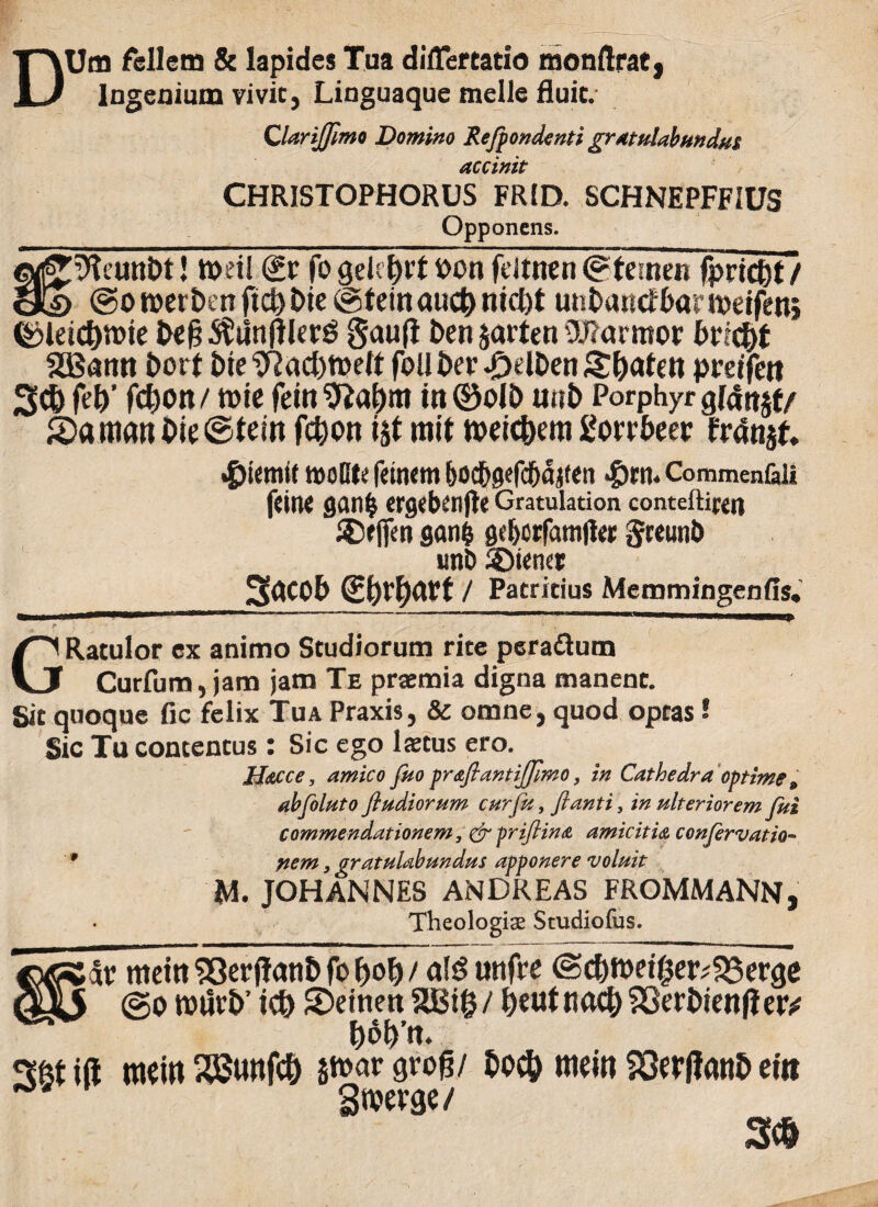 DUm fellem & lapides Tua diilertatio monftrat, Ingenium vivit, Linguaque meile fluit. QlariJJimo Domino Refpondenti gratulabundus accinit CHRISTOPHORUS FRfD. SCHNEPFFIUS Opponens. e^iHeunDt! tveil (£r fo geUlnt i>on feltiten ©femen fpricOt/ cj£d @o roer ben fid) Die ©tein aucf) nicfct unOand&ameifen} ©letct)tt>ie Oe§$titt(tlerS §au(l t>en jarten Otfarmor btidfyt 2Bann Dort Oie “iftadnuelt foll Oer «DdDen £l)aten preifen 3d) fcJ)’ fd)on/ tute feinSftalmt in©olt> u«t> Porphyr glatt^f/ £>aman Oie ©tein fdjon i$t mit n>eid)em gorr&eer frdnjt. *£>iemit tuoClt fetntm &od&gefc5ajten $rn. Commen&ii ftine flan| crgebi’nfle Gratulation conteftirejj SDeflen sani geljorfamlfer greuiib «nt> Wiener 3<tC0b SOeO^t / Patritius Memmingenfis. GRatulor ex animo Studiorum rite perattum Curfum, jam jam Te praemia digna manent. Sit quoque fle felix Tua Praxis, & omne, quod optas! Sic Tu concentus: Sic ego laetus ero. Hdtcce, amico fuo praftantiffimo, in Cathedra optime» abfoluto fi udiorum cur fu, fiant i, in ulteriorem fui commendationem, & priftina amicit i& confer vatio™ * nem, gratulabundus apponere voluit M. JOHANNES ANDREAS FROMMANN, Theologias Studiofus. metn 93erjf<ui& fo Ijol) / nld unfVe ©d)ft>et0er;23erge ©o roiivb’ id) SDetnen 8Bi§/ OeutnacOSSerbienfietv t)60’n. ift mein 28unfc& §n>ar grog/ bocb mein 93er|tanb et» Swerge/