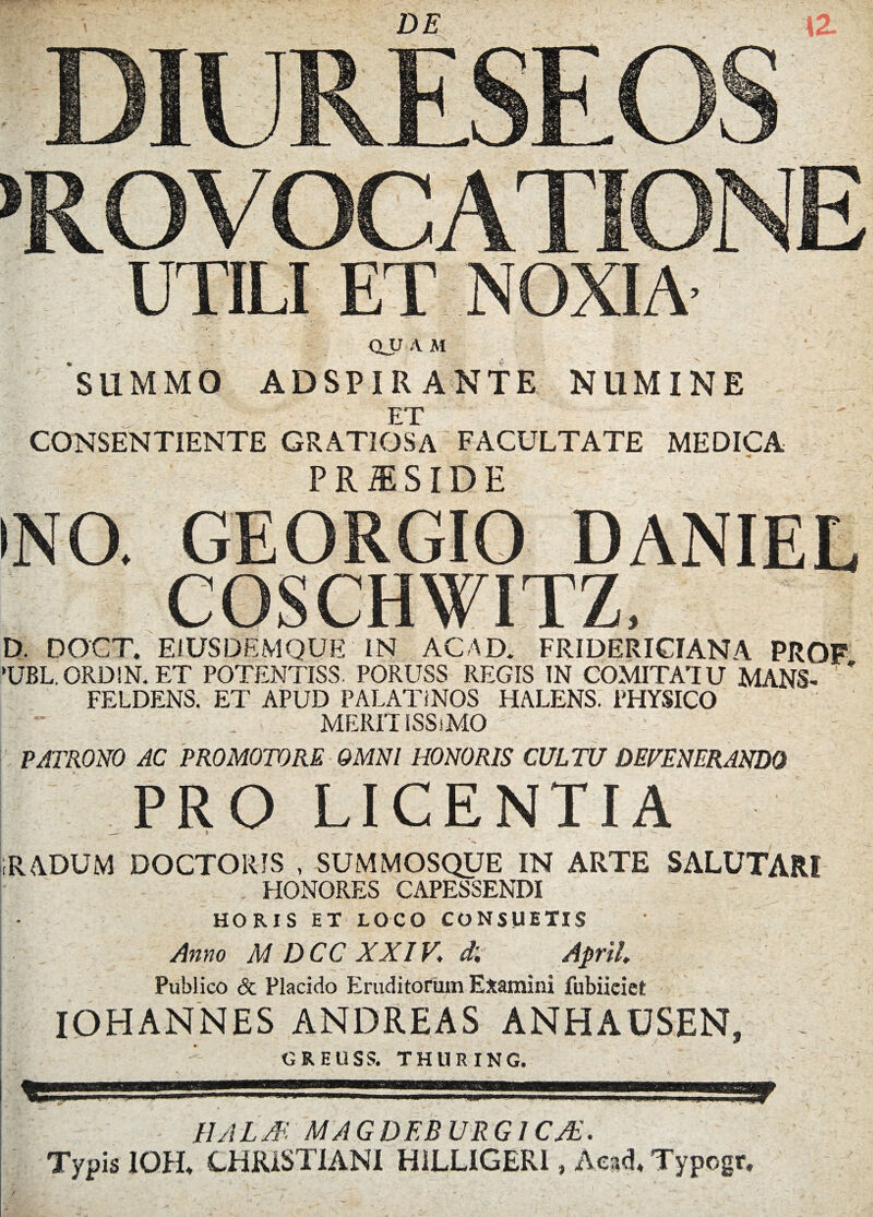 DE \Z QJJ A M 'summo adspirante numine ET CONSENTIENTE GRATIOSA FACULTATE MEDICA ■ .* - - - - a ^ ^ _v .. ■ * r -- P R iE SID E INO. GEORGIO DANIEL COSCHWITZ, D. DOCT. EiUSDEMQUE IN AC AD. FRIDERICIANA PROF 'UBL.ORDIN.ET POTENTISS. PORUSS REGIS IN COMITATU MANS- * FELDENS. ET APUD PALATINOS HALENS. PHYSICO ' - . MERIT ISSiMO PATRONO AC PRO MOTO RE OMNI HONORIS CULTU DEFENERANDO PRO LICENTIA _ I iRADUM DOCTORJS , SUMMOSQUE IN ARTE SALUTARI . HONORES CAPESSENDI HORIS ET LOCO CONSUETIS Anno M DCC XXIV, d'. April Publico & Placido Eruditorum Examini fubiieiet IOHANNES ANDREAS ANHAOSEN, - GREUSS. THURING. UAL3 MAGDEB URG1CJE. Typis IOH* CHRISTIANI HiLLIGERl, Acad* Typogr, I /