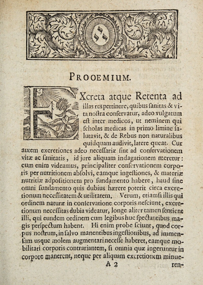 Prooemium. / etenta ad illas res pertinere, quibus fanitas & vi¬ ta nofira confervatur, adeo vulgatum eft inter medicos, ut neminem qui fcholas medicas in primo limine fa- lutavit, & de Rebus non naturalibus quidquam audivit,latere queat. Cur autem excretiones adeo neceffariat lint ad confervationem vita: ac fanitatis, id jure aliquam indagationem meretur: cum enim videamus, principaliter confervationem corpo¬ ris per nutritionem abfolvi, eamque ingelbones, & materia; nutritia; adpofitionem pro fundamento habere, haud fine omni fundamento quis dubius hserere poterit circa excre- tionum neceflitatem & utilitatem* Verum, etiamfiillis qui ordinem natursc in conlervatione corporis nefeiunt, excre- tionum necelfitas dubia videatur, longe aliter tamen fentiene illi, qui eundem ordinem cum legibus huc fpedlantibus ma¬ gis perfpectum habent. Hi enim probe fciunt, quod cor¬ pus noftrum,infalvo manentibus ingeftionibus, ad immen- iam usque molem augmen tari necelfe haberet, eamque mo¬ bilitati corporis contrariantem, fi omnia quae ingeruntur in corpore manerent, neque per aliquam excretioncm minue- A 2 ren- f