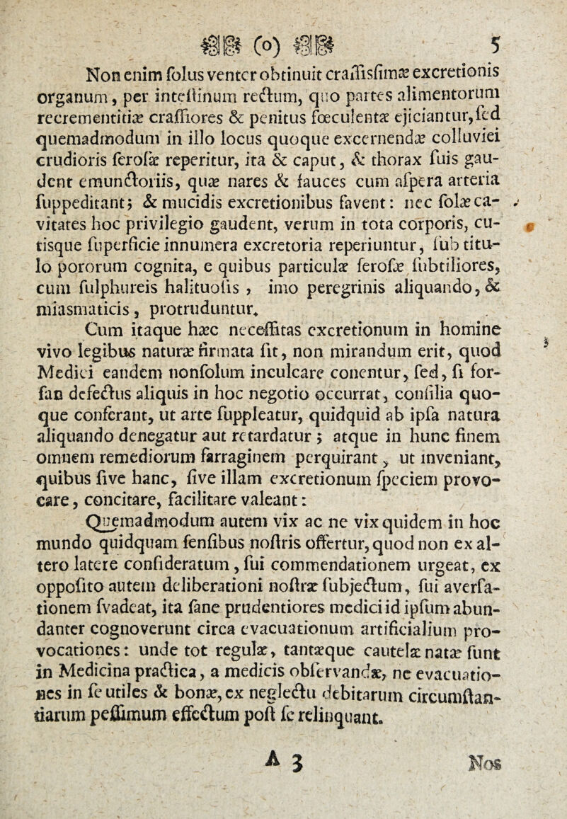 Non enim folus venter obtinuit craiTisfimas excretionis organum, per intdlinum redtum, q;;o partes alimentorum recrementitias crafliores & penitus foeculentae ejiciantur,led quemadmodum in illo locus quoque excernendas colmviei crudioris fer olle reperitur, ita & caput, & thorax fuis gau¬ dent emundtoriis, quas nares & fauces cum afpera arteria fuppeditant; & mucidis excretionibus favent: nec folasca¬ vitates hoc privilegio gaudent, verum in tota corporis, cu¬ tisque fuperficie innumera excretoria reperiuntur, lub titu¬ lo pororum cognita, e quibus particulae ferofas fubtiliores, cum fulphureis halituolis , imo peregrinis aliquando, & miasmaticis, protruduntur» Cum itaque hasc neceffitas cxcretionum in homine vivo legibus naturae firmata fit, non mirandum erit, quod Medici eandem nonfolum inculcare conentur, fed, fi for- fan defedhis aliquis in hoc negotio occurrat, confilia quo¬ que conferant, ut arte fuppleatur, quidquid ab ipfa natura aliquando denegatur aut retardatur j atque in hunc finem - omnem remediorum farraginem perquirant, ut inveniant, quibus five hanc, five illam excretionum fpeciem provo¬ care , concitare, facilitare valeant: Qnemadmodum autem vix ac ne vix quidem in hoc mundo quidquam fenfibus nofiris offertur, quod non ex al¬ tero latere confideratum, fui commendationem urgeat, ex oppofito autem deliberationi nofiras fubjedlum, fui averfa- tionem fvadeat, ita fane prudentiores medici id ipfum abun¬ danter cognoverunt circa evacuationum artificialium pro¬ vocationes: unde tot regulae , tantaeque cautelae natae funt in Medicina pra&ica, a medicis obfervandae, ne evacuatio¬ nes in fe utiles & bonae, ex negledu debitarum circumflan¬ darum peflimum effc&um pofl fc relinquant.