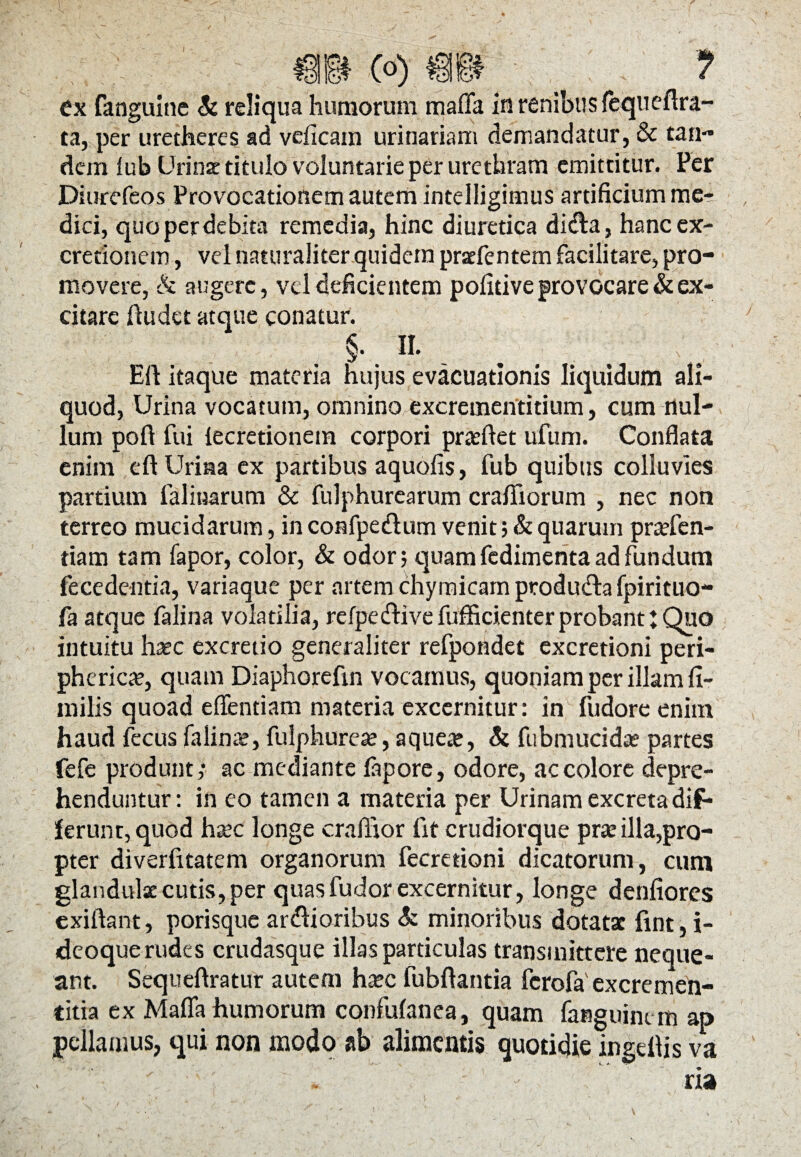 ta, per urecheres ad veficain urinariam demandatur, & tan¬ dem lub Urinae titulo voluntarie per urethram emittitur. Per Diurefeos Provocationem autem intelligimus artificium me¬ dici, quo per debita remedia, hinc diuretica dida, hanc ex- crerionem, vd naturaliter quidem praefentem facilitare, pro¬ movere, Sc augere, vd deficientem pofitive provocare & ex¬ citare ftudet atque conatur. §. II. Eli itaque materia hujus evacuationis liquidum ali¬ quod, Urina vocatum, omnino excrementitium, cum nul¬ lum poft fui lecretionein corpori praeftet ufum. Conflata enim eftUriaa ex partibus aquofis, fub quibus colluvies partium lalinarum & fulphurearum crafiiorum , nec non terreo mucidarum, in confpedum venit; & quarum praefen- tiam tam fapor, color, & odor; quam fedimenta ad fundum fecedentia, variaque per artem chymicarnprodudafpirituo- fa atque falina volatilia, refpedive fufficienter probant: Quo intuitu haec excretio generaliter refpondet excretioni peri¬ pherica, quam Diaphorefin vocamus, quoniam per illam fi- milis quoad effentiam materia excernitur: in fudore enim haud fecus falinae, fulphureae, aqueae, Si fubmucidae partes fefe produnt; ac mediante fapore, odore, ac colore depre¬ henduntur: in eo tamen a materia per Urinam excreta dif* ferunt, quod haec longe craftior fit crudiorque prae illa,pro¬ pter diverfitatem organorum fecretioni dicatorum, cuni glandulae cutis, per quas fudor excernitur, longe denliores cxiftant, porisque ardioribus & minoribus dotatae fint, i- deoque rudes crudasque illas particulas transmittere neque¬ ant. Sequeftratur autem haec fubftantia fcrofaexcremen- titia ex Mafla humorum confufanea, quam fanguim m ap pellamus, qui non modo ab alimentis quotidie ingdlis va