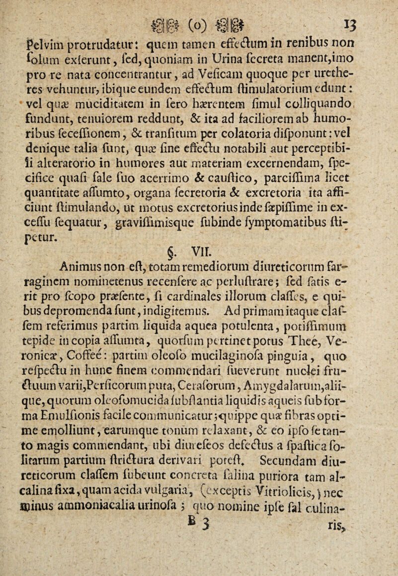 Pelvim protrudatur: quem tamen effe&um in renibus non Polum exierunt, fed,quoniam in Urina fecreta manent,imo pro re nata concentrantur, ad Veficam quoque per urethe- res vehuntur, ibique eundem effedlum ftimulatorium edunt: vel qua; muciditatem in fero haerentem fimul colliquando fundunt, tenuiorem reddunt, & ita ad faciliorem ab humo¬ ribus feceffionem, & tranfitum per colatoriadifponunt:vel denique talia funt, qute fine effedlu notabili aut perceptibi¬ li alteratorio in humores aut materiam excernendam, fpe- cifice quafi fale fuo acerrimo &cauftico, parciflima licet quantitate aflumto, organa fecreroria & excretoria ita affi¬ ciunt ffimulando, ut motus excretorius inde faepiffime in ex- ceffu fequatur, graviffimisque fubinde fymptomatibus Ili— petur. §. VII. Animus non eft, totam remediorum diureticorum far¬ raginem nominetenus recenfere ac perluftrare; fed fatis e- rit pro fcopo pra?fente, fi cardinales illorum claflfcs, e qui¬ bus depromenda funt, indigitemus. Ad primam itaque claf- fem referimus partim liquida aquea potulenta, potifiimum tepide in copia alfumta, quorfum pertinet potus Thee, Ve- ronicar, Coffee: partitu oieofo mucilaginofa pinguia, quo refpedfu in hunc finem commendari lueverunt nuclei fru- ftuum varii,Perficorum puta, Cet aforum, Amygdalarum,alii- que, quorum oleofomucida lubflantia liquidis aqueis fub for¬ ma Eniulfionis facile communicatur ;quippe quat fibras opti¬ me emolliunt, earumque tonum relaxant, & eo ipfofetan¬ to magis commendant, ubi diurefeos defedlus a fpafficafo- Iitarum partium flridtura derivari potefi. Secundam diu¬ reticorum claflem fubeunt concreta falina puriora tam al- calina fixa,quam acida vulgaria, (exceptis Vitriolicis,) nec Bjinus ammoniacalia urinofa ; quo nomine ipfe fal c.iilina- £ 3 ris„ \