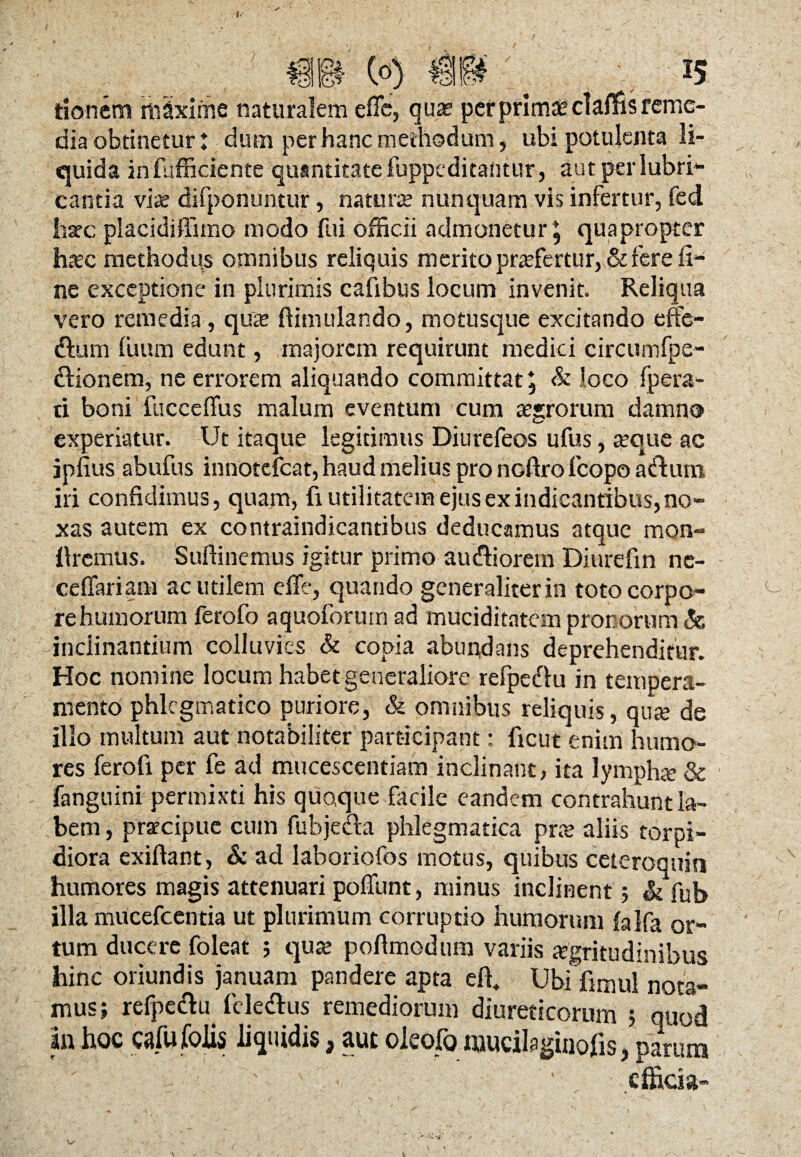 co) m . ■. *s tionem mlxlrfie naturalem eflc, quae per primae claflis reme¬ dia obtinetur: dum per hanc methodum, ubi potulenta li¬ quida infufficiente quantitate fuppeditantur, autperlubri- cantia via: difponuntur, natura: nunquam vis infertur, fed hsec placidiffimo modo fui officii admonetur 5 quapropter haec methodus omnibus reliquis merito praefertur, & fere ii-1 ne exceptione in plurimis cafibus locum invenit. Reliqua vero remedia, quae ftimulando, motusque excitando effe- ftum fuum edunt, majorem requirunt medici circumfpe- dlionem, ne errorem aliquando committat 5 & loco fpera- ti boni fucceflus malum eventum cum agrorum damno experiatur. Ut itaque legitimus Diurefeos ufus, aeque ac jpfius abufus innotefeat, haud melius pro noftrofcopo a&um iri confidimus, quam, fi utilitatem ejus ex indicantibus, no¬ xas autem ex contraindicantibus deducamus atque mon- llremus. Sufiinemus igitur primo audtiorern Diurefin ne¬ ce liari am ac utilem effe, quando generaliter in toto corpo¬ re humorum ferofo aquoforum ad muciditatem pronorum & inclinantium colluvies & copia abundans deprehenditur. Hoc nomine locum habet generaliore refpe&u in tempera¬ mento phlegmatico puriore, & omnibus reliquis, qnte de illo multum aut notabiliter participant: ltcut enim humo¬ res ferofi per fe ad mucescentiam inclinant, ita lympha; & fanguini permixti his quoque facile eandem contrahunt la¬ bem , praecipue cum fubjecta phlegmatica prae aliis torpi¬ diora exiftant, & ad laboriofos motus, quibus ceteroquin humores magis attenuari poliunt, minus inclinent; & fub illa mucefcentia ut plurimum corruptio humorum falfa or¬ tum ducere foleat ; quae pofimodum variis «gritudinibus hinc oriundis januam pandere apta efi* Ubi fimul nota¬ mus; refpeclu fele&us remediorum diureticorum ; quod an hoc cafufoUs liquidis, aut oleofo «jucilaginofis, parum ' ' • '' efficia- -