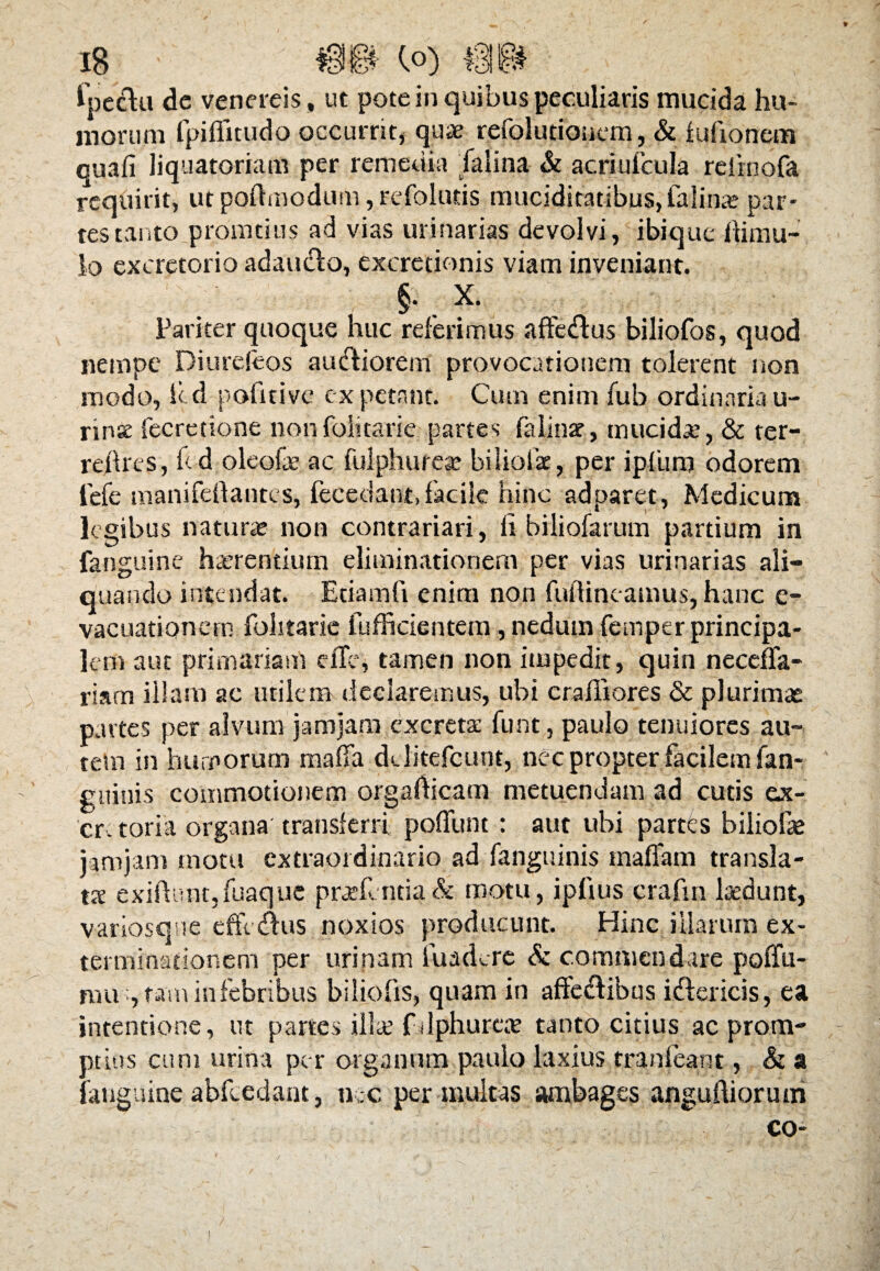 Ipecla de venereis, ut pote in quibus peculiaris mucida hu¬ morum fpifiitudo occurrit, quae refolutionem, & fufionem quafi liquatoriam per remedia falina & acriufcula refmofa requirit, utpoftmodum ,refolnds muciditatibus,falina par¬ tes tanto pronatius ad vias urinarias devolvi, ibique ftimu- lo excretorio adau&o, excretionis viam inveniant. §• . x- Pariter quoque huc referimus afte&us biliofos, quod nempe Diurefeos auctiorem provocationem tolerent non modo, icd pofitive expetant. Cum enim fub ordinariau- nnse fecretione nonfolitarie partes falinte, mucida’, & ter- reftrcs, fcd oleofe ac fulphurese biliplae, per ipfum odorem lefe manifeftantes, fecedant,facile hinc adparet, Medicum legibus natura* non contrariari, fi biliofarum partium in fanguine haerentium eliminationem per vias urinarias ali¬ quando intendat. Etiam fi enim non fuflincamus, hanc e- vacuationern folitarie fufficientem, nedum femper principa¬ lem aut primariam e fle, tamen non impedit, quin neceffa- riam illam ac utilem declaremus, ubi cralliores & plurimas partes per alvum jamjam excreta: funt, paulo tenuiores au- tetn in humorum mafia dclitefcunt, nec propter facilem fan- guinis commotionem orgafticam metuendam ad cutis ex¬ cretoria organa transferri poflhnt : aut ubi partes biliofae jamjam motu extraordinario ad fanguinis rnaffam transla¬ tae exiftunt,fuaque praefentia& motu, ipfius crafin laedunt, variosqne efferus noxios producunt. Hinc illarum ex¬ terminationem per urinam fuadere & commendare poffu- mu , tam in febribus biliofis, quam in affe&ibqs idlericis, ea intentione, ut partes illae fdphurcte tanto citius ac prom¬ ptius cum urina per organum paulo laxius tranfeant, & a fanguine abfcedant, nec per inultas ambages anguftiorum