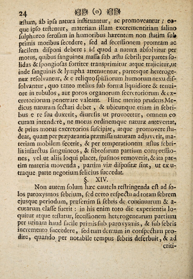 aeftum, ab ipfa natura iuftituantar, ac promoveantur >• e®- que ipfo teftentur, materiam illam excrementitiam falino fulphureo ferofam in humoribus horrentem non ftatim fui» primis motibus fecedere, fed ad feceilionem promtam ac facilem difponi debere ; id quod a natura abfolvitur per motus, quibus (anguinea mada fub sertu febrili per partes fo- lidas &fpongiofas fortiter transprimitur atque trajicitur,ut inde fanguinis & lympha attenuentur, partesque heteroge- neae refolvantur, & e reliquo fpifliorum humorum nexu dif- ■folvantur, quo tanto melius fub forma liquidiore & tenui¬ ore in tubulos, aut poros organorum fecrt toriorum & ex¬ cretoriorum penetrare valeant. Hinc merito prudens Me¬ dicus naturam fe&ari debet , & ubicunque etiam in febri¬ bus e re fua duxerit, diurdis ut provocetur, omnem eo curam intendere, ne motus ordinemque naturae antevertat, & prius motus excretorios fufeipiat, atque promovere tiu- deat, quam per praeparantia praemitia naturam adjuverit, ma¬ teriam mobilem fecerit, & per temperationem setius febri¬ lis infarctus (anguineos, & fibrofarum partium compreffio- nes, vel ut aliis loqui placet, fpafmos removerit,&ita par- tim materia movenda , partim viae difpodtse fiat, ut ex u- traque parte negotium felicius fuccedat, §. XIV. Non autem folum haec cautela retiringenda eft ad fo- los paroxysmos febrium, fcd certo refpecfu ad totam febrem ejusque periodum, prsfertim fi febris de continuarum & a- cutarum clatie fuerit: in his enim toto dic experientia lo¬ quitur atque teftatur, fecetiionem heterogenearum partium per urinam haud facile primis fub paroxysmis , & fub febris incremento fuccedere, fed tum demum in confpednm pro¬ dire, quando per notabile tempus febris deferbuit, & ad