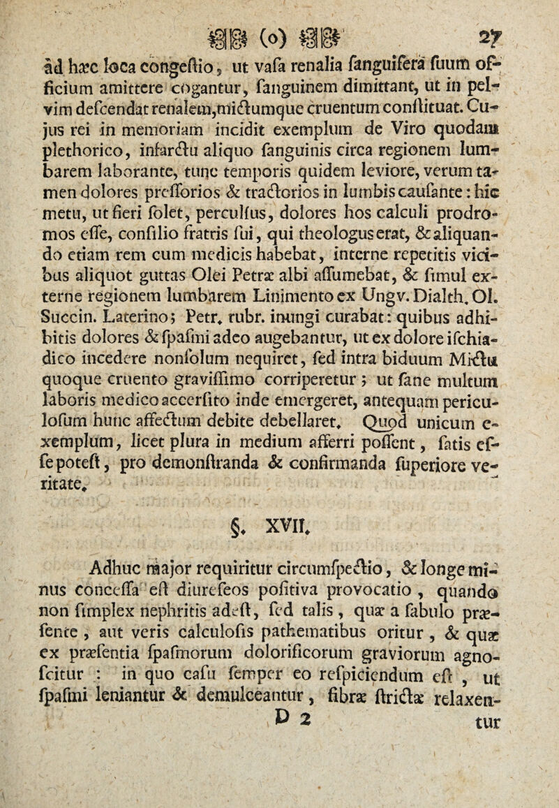 Id hcTC loca congeflio, ut vafa renalia fanguifera fuum of¬ ficium amittere cogantur, fanguinem dimittant, ut in pel¬ vim defcendat renalem,midumque cruentum conilituat. Cu¬ jus rei in memoriam incidit exemplum de Viro quodam plethorico, infar&u aliquo fanguinis circa regionem lum- barem laborante, tuqc temporis quidem leviore, verum ta¬ men dolores prefforios & traftorios in lumbis caufante: hic metu, ut fieri folet, percullus, dolores hos calculi prodro¬ mos efle, confilio fratris fui, qui theologus erat, & aliquan¬ do etiam rem cum medicis habebat, interne repetitis vici¬ bus aliquot guttas Olei Petra: albi afifumebat, & ftmul ex¬ terne regionem lumbarem Linimento ex Ungv. Dialth, OI. Succin. Laterino; Petr, rubr. inungi curabat : quibus adhi¬ bitis dolores & fpafmi adeo augebantur, ut ex dolore i fchia- dico incedere nonfolum nequiret, fed intra biduum Mr&ii quoque cruento graviflimo corriperetur ; ut fane multum laboris medico accerfito inde emergeret, antequam pericu- lofum hunc affe&um debite debellaret. Quod unicum e- xemplum, licet plura in medium afferri pollent, fatis ef* fe poteft, pro demonftranda & confirmanda fuperiore ve¬ ritate, §, XVII, Adhuc major requiritur circumfpe&io, & longe mi¬ nus conceffa eft diurefeos pofitiva provocatio , quando non fimplex nephritis adeft, fed talis , qua: a fabulo pra- fente , aut veris calculofis pathematibus oritur , & quse ex praffentia fpafmorum dolorificorum graviorum agno- fcitur : in quo cafu feroper eo refpiciendum eff , ut fpafmi leniantur & demulceantur, fibra ftridse relaxen:-