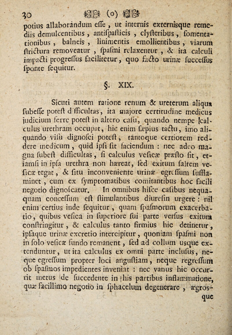 potius allaborandum e fle , ut internis externisque reme¬ diis demulcentibus , antifpaflicis , clyfteribus , fomenta¬ tionibus , balneis , linimentis emollientibus , viarum ftri&ura removeatur , fpalmi relaxentur , & ita calculi impacti progreflus facilitetur, quo fa&o urina: fueceflus Iponte fequitur. §. XIX. Sicuti autem ratione renum & ureterum aliqua fubefle potefl difficultas', ita majore certitudine medicus judicium ferre potefl in altero cafu, quando nempe jcal> culus urethram occupat, hic enim fepius ta<flu, imo ali¬ quando vi fu dignofci potefl, tantoque certiorem red¬ dere medicum , quid ipfi fit faciendum : nec adeo ma¬ gna fubefl difficultas, fi calculus vefica: prarflo fit, et¬ iam i i in i pia urethra non haereat, fed exitum faltera ve- fica: tegat, & fitu inconveniente urinae egrdfum fuffla- minet , cum ex fymptomatibus comitantibus hoc facili negotio dignoicatur. In omnibus hifce cafibus nequa¬ quam concdTum eft ftimulantibus diurefin urgere : nil enim certius inde fequitur, quam fpafmorum exacerba¬ tio , quibus vefica in fuperiore fui parte verfus exitum conftringitur, & calculus tanto firmius hic detinetur, ipfaque urinae excretio intercipitur, quoniam fpafmi non in folo vefica: fundo remanent, fed ad collum usque ex¬ tenduntur, ut ita calculus ex omni parte inclufus, ne¬ que egreflum propter loci angufliam, neque regrefliim ob fpaftnos impedientes inveniat : nec vanus hic occur¬ rit metus de fuccedente in j his partibus inflammatione, qua: facillimo negotio in fphaceluin degenerare , -argros- que