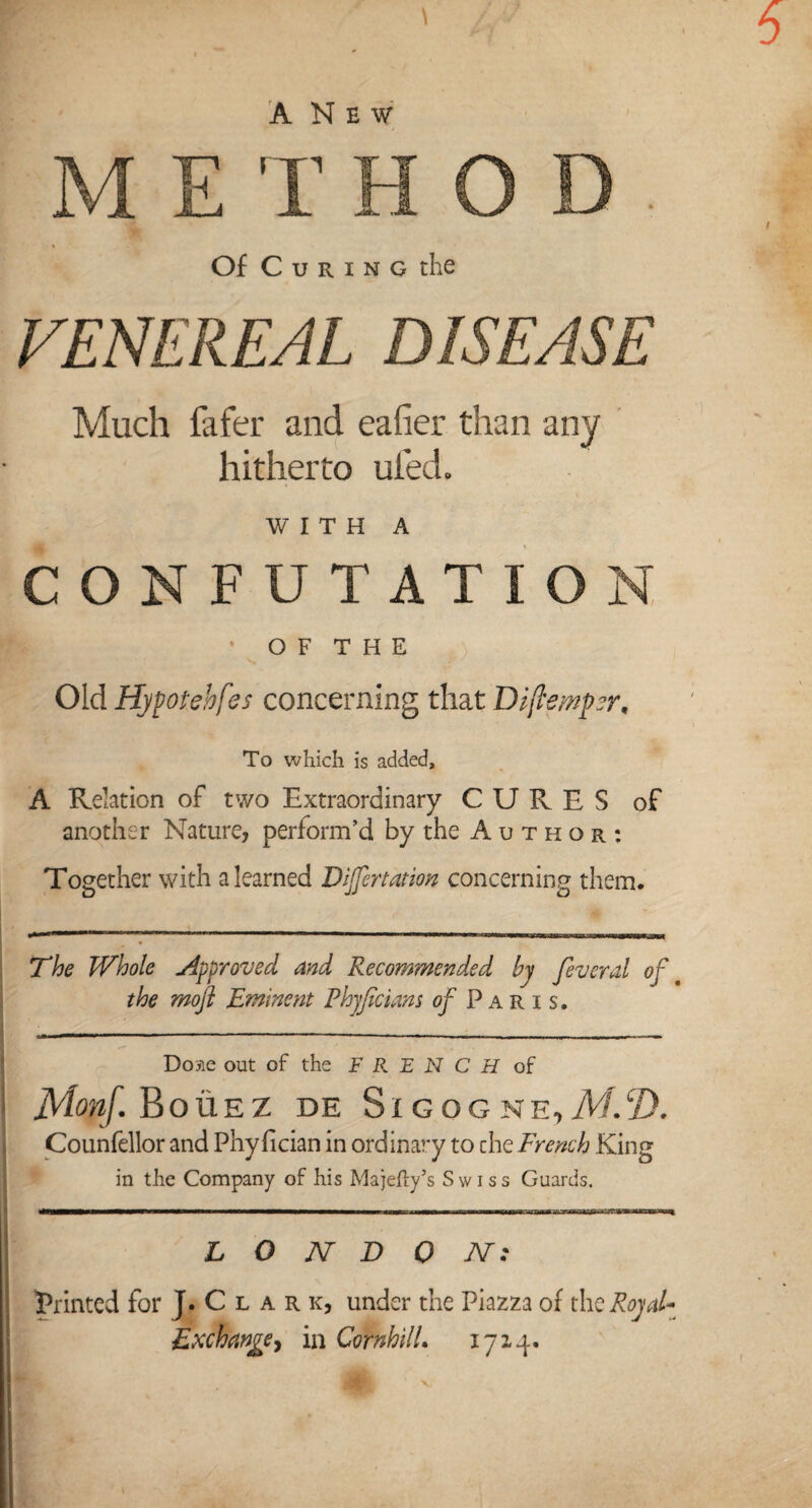 5 \ 4 ANew METHOD % Of C u r i n o the VENEREAL DISEASE Much fafer and eafier than any hitherto ufed. WITH A CONFUTATION R ' OF THE Old Hypotehfes concerning that Dijlsmpr, To which is added, A Relation of two Extraordinary CURES of another Nature, perform’d by the Author: Together with a learned Donation concerning them. The Whole approved and Recommended by feveral of the mojl Eminent Fhyficiam of Paris. Dome out of the FRENCH of Monf. Bouez de Sigogne, JVI.CD. Counfellor and Phy fician in ordinary to che French King in the Company of his Majefty’s Swiss Guards. L O N D 0 AT: printed for J. C l a r k, under the Piazza of thq Royal* Exchange, in CornhilL 1714.