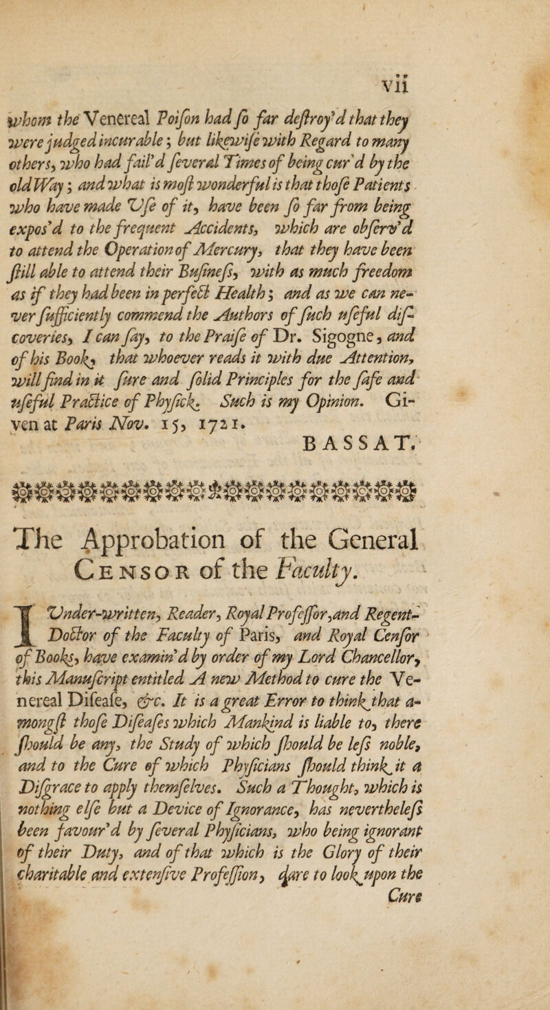 * Vll whom the Venereal Poifon had fo far deftrofd that they were judged incur able; but Ukewife with Regard to many ether sy who had fail'd feverd Times of being curd by the old Way; and what is mofi wonderful is that thofe Patients who have made ZJfe of tty have been fo far from being expos'd to the frequent Occidents, which are obferv'd to attend the Operation of Mercury, that they have been frill able to attend their Bufnefsy with as much freedom as if they had been in perfect Health; and as we can ne¬ ver fuff ctently commend the Authors of fuch ufeful dif coveriesy I canfay, to the Prafe of D r. Sigogne, and of his Book, that whoever reads it with due Attention, will find in it fure and folid Principles for the Jafe and ufeful P raid ice of Phyfeckz Such is my Opinion. Gi¬ ven at Paris Nov. 15, 1721. BASSAT, The Approbation of the General Censor of the Faculty. I Under-written, Reader, RoyalProfeffor,and Regent- Dobior of the Faculty of Paris* and Royal Cenfer of Books, have examin'd by order of my Lord Chancellory this Manufeript entitled A new Method to cure the Ve¬ nereal Difeafe, &c. It is a great Error to thinkjhat a- mongft thofe Dfeafes which Mankind is liable toy there fiould be any, the Study of which jhould be lefe noble, and to the Cure of which Phficians fiould thinks it a JDifgrace to apply themfelves. Such a Thought, which is nothing elfe hut a Device of Ignorancey has neverthelefe been favour'd by feveral Phyfecians, who being ignorant of their Duty, and of that which is the Glory of their charitable and extenfive Profefiony dare to lookjtpon the Cure