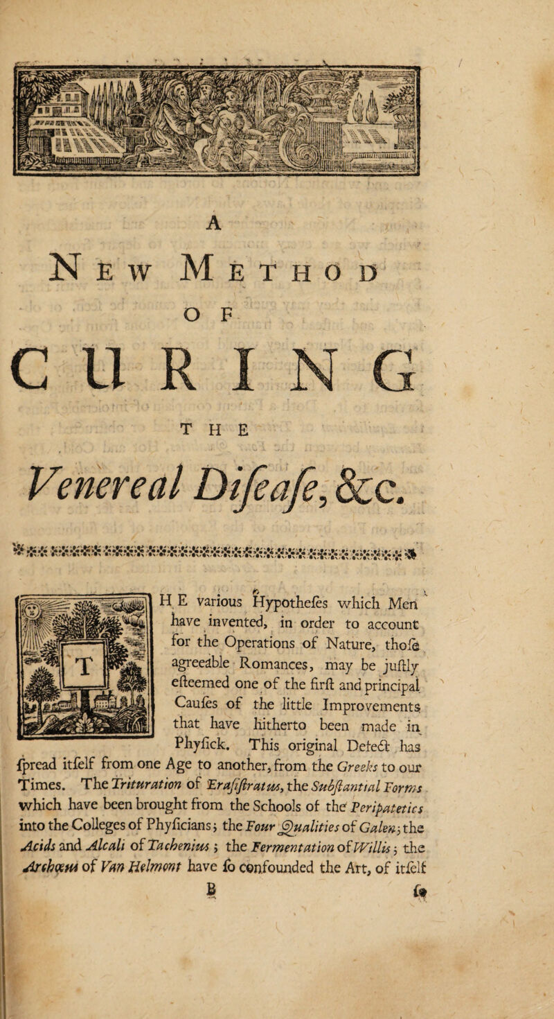 • ^ X, H E various Hypothecs which Men have invented, in order to account For the Operations of Nature, thole agreeable Romances, may be juftly efteemed one of the firft and principal Caules of the little Improvements that have hitherto been made in. Phyhck. This original Deleft has fpread itfelf from one Age to another, from the Greeks to our Times. The Trituration of Frajiftratws, the Subftanttal Forms which have been brought from the Schools of the Peripatetics into the Colleges of Phyficians; the Four Qualities of Galen 5 the Acids and Ale alt of Tachenim ; the Fermentation of Willis 5 the Arcbxtn of Van Helmont have lo confounded the Art, of itfelf B u