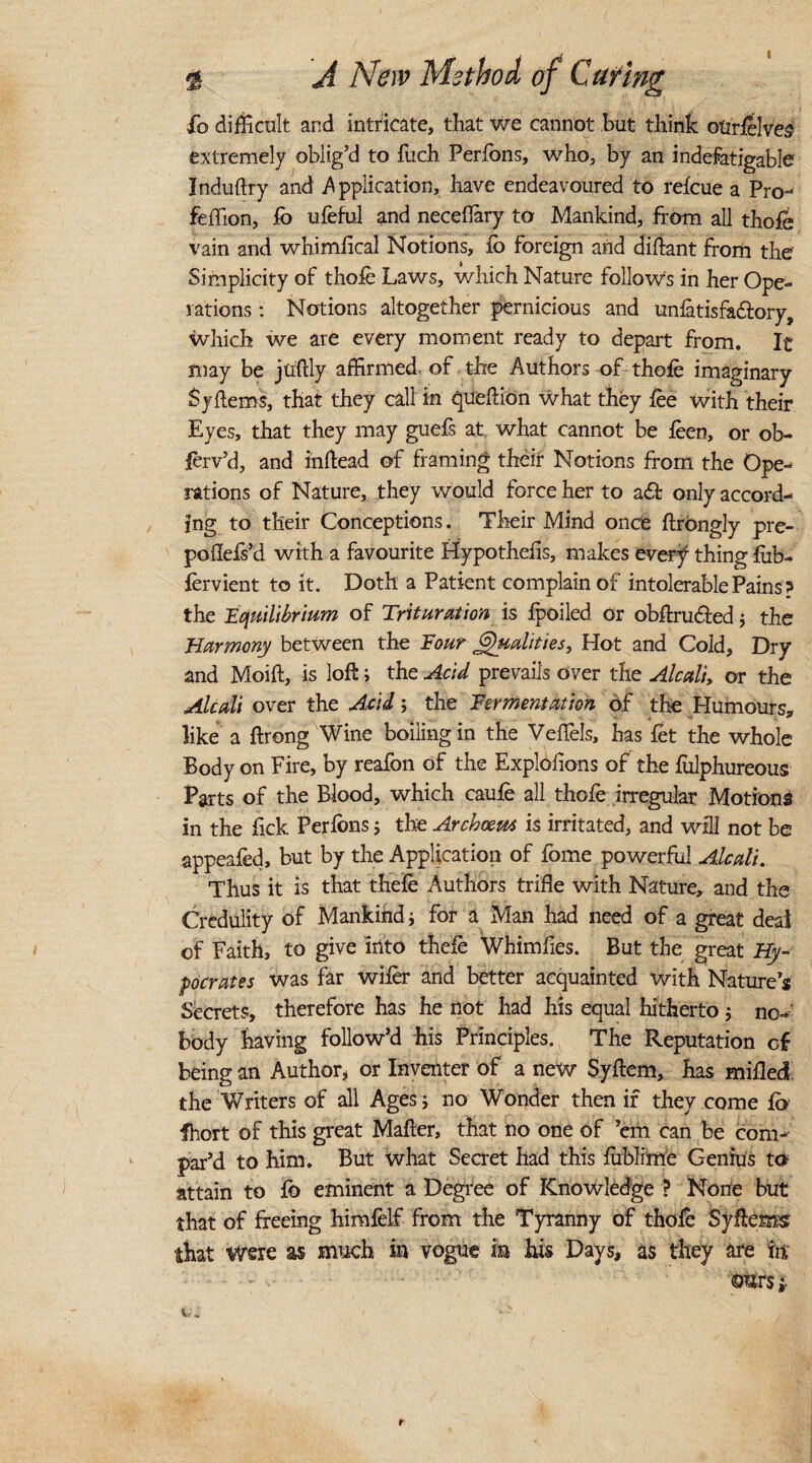 % A New Method of Curing £o difficult and intricate, that we cannot but think otirfelves extremely oblig’d to fuch Perfons, who, by an indefatigable Induftry and application, have endeavoured to refcue a Pro- feffion, fb ufeful and neceflary to Mankind, from all thofe vain and whimfical Notions, ib foreign and diftant from the Simplicity of thofe Laws, which Nature follows in her Ope¬ rations : Notions altogether pernicious and unfatisfa&ory, which we are every moment ready to depart from. It may be juftly affirmed of the Authors of thofe imaginary Syflems, that they call in qucftion what they fee with their Eyes, that they may guefs at what cannot be feen, or ob- ferv’d, and inftead of framing their Notions from the Ope¬ rations of Nature, they would force her to a£ only accord¬ ing to tlieir Conceptions. Their Mind onde ftrbngly pre- poflefs’d with a favourite Hypothefis, makes every1 thing fiib- fervient to it. Doth a Patient complain of intolerable Pains ? the Equilibrium of Trituration is fpoiled or obftru&ed ; the Harmony between the Four equalities. Hot and Cold, Dry and Moift, is loft; the Acid prevails over the Alcali, or the Alcali over the Acid; the Fermentation of the Humours, like a ftrong Wine boiling in the Veffels, has fet the whole Body on Fire, by reafon of the Explolions of the fiilphureous Parts of the Blood, which caufe all thofe irregular Motions in the Pick Perfens; the Arcboem is irritated, and will not be appeafed, but by the Application of Pome powerful Alcali. Thus it is that thePe Authors trifle with Nature, and the Credulity of Mankind; for a Man had need of a great deal of Faith, to give into thefe Whimfies. But the great Hy- pocrates was far wifer and better acquainted with Nature’s Secrets, therefore has he not had his equal hitherto; no¬ body having follow’d his Principles. The Reputation of being an Author, or Inventer of a new Syftem, has milled the Writers of all Ages; no Wonder then if they come fb fhort of this great Mafter, that no one of ’em can be com¬ par’d to him. But what Secret had this fiiblime Genius to attain to Po eminent a Degree of Knowledge ? None but that of freeing himfelf from the Tyranny of thofe Syflems that were as much in vogue m his Days, as they are tit ©&r$; it 4 l V* r