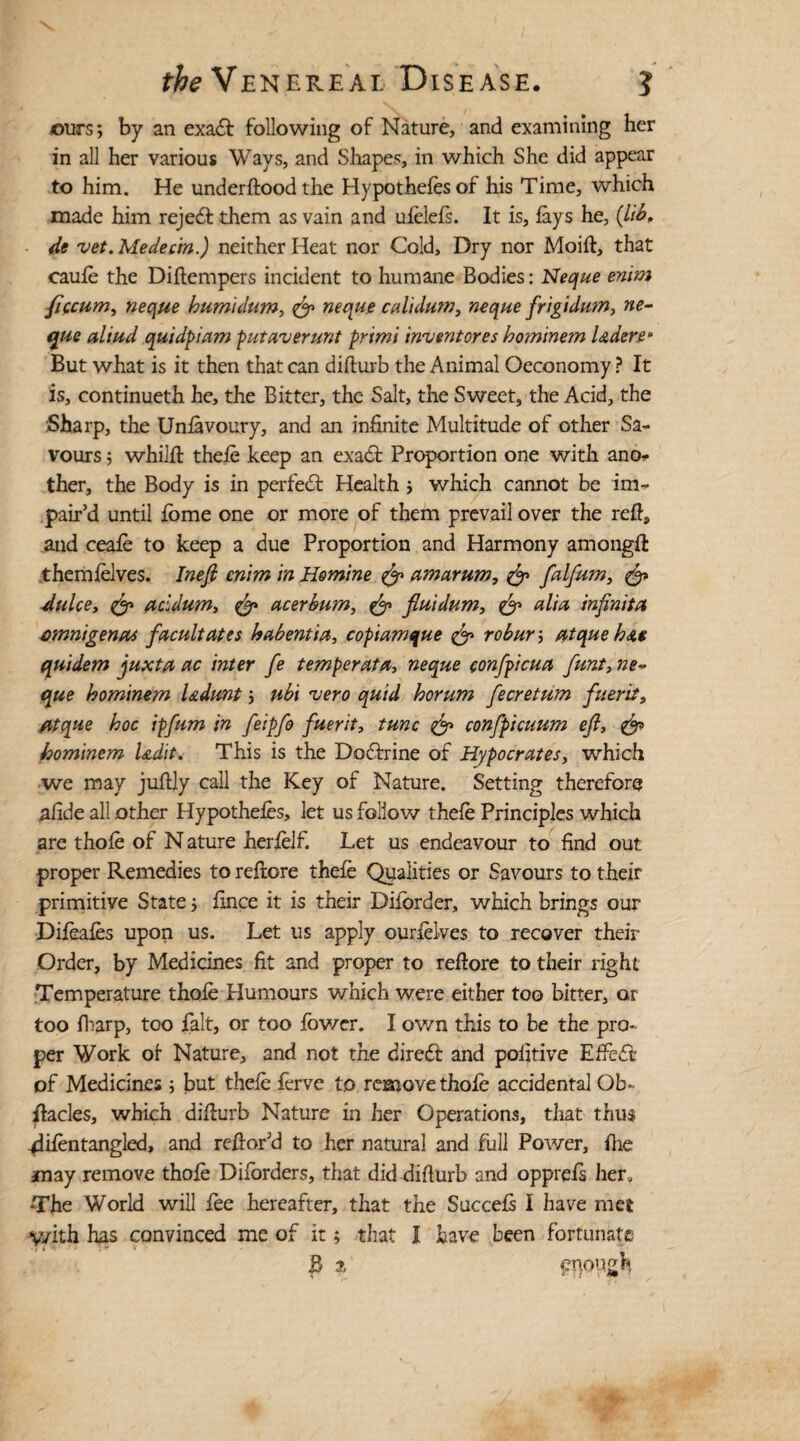 ours; by an exadi following of Nature, and examining her in all her various Ways, and Shapes, in which She did appear to him. He under flood the Hypothecs of his Time, which made him rejedi them as vain and ufelefs. It is, fays he, (lib. de vet. Medecin.) neither Heat nor Cold, Dry nor Moift, that caufe the Diftempers incident to humane Bodies: Neque enim ficcum, neque bums dam, neque calidum, neque frigidum, ne¬ que alt ad quidpiam put aver ant primi invent ores bominem l Aden • But what is it then that can difturb the Animal Oeconomy ? It is, continueth he, the Bitter, the Salt, the Sweet, the Acid, the Sharp, the Unfavoury, and an infinite Multitude of other Sa- vours; whilft thefe keep an exact Proportion one with ano¬ ther, the Body is in perfect Health ; which cannot be im¬ pair’d until fbme one or more of them prevail over the reft, and ceafe to keep a due Proportion and Harmony amongft themfelves. Inefi enim in Homine & amarum, & falfam, & dulcet acidum, & acerbum, & fluidum, & alia inftnita omnigenus faculties habentia, copiamque & roburj atque ba$ quidem juxta ac inter fe temper at a, neque confpicua funt, ne¬ que bominem Udunt j ubi vero quid horum fecretum fuent, atque boc ipfum in feipfo fuerit, tunc & confpicuum eft, & bominem Udit. This is the Dodtrine of Hypocrates, which we may juftly call the Key of Nature. Setting therefore afide all other Hypothecs, let us follow thefe Principles which are thofe of N ature herfelf. Let us endeavour to find out proper Remedies to reftore thefe Qualities or Savours to their primitive State; fince it is their Difbrder, which brings our Difeafes upon us. Let us apply ourfelves to recover their Order, by Medicines fit and proper to reftore to their right Temperature thofe Humours which were either too bitter, or too fharp, too fait, or too fowcr. I own this to be the pro¬ per Work of Nature, and not the diredf and pofttive Effiedi of Medicines; but thefe ferve to remove thofe accidental Ob¬ stacles, which difturb Nature in her Operations, that thus -difentangled, and reftor’d to her natural and full Power, fhe anay remove thofe Diforders, that did difturb and opprefs her, •The World will fee hereafter, that the Succefs I have met y/ith has convinced me of it; that I have been fortunate B i enough