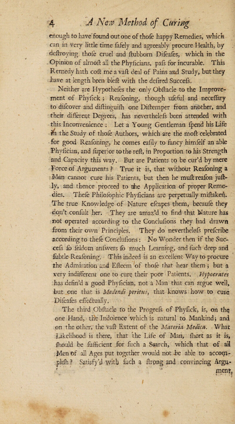 enough to have found out one of thole happy Remedies, whi ck can in very little time fafely and agreeably procure Health, by deftroying thole cruel and ftubborn Dileafes, which in the Opinion of almoft ail the Phylicians, pals for incurable. This Remedy hath colt me a vaft deal of Pains and Study, but they have at length been blelt with the delired Succels. Neither are Hypotheles the only Obltacle to the Improve¬ ment of Phyiick 5 Realbning, though uleful and necelfary to dilcover and diltinguifh one Diftemper from another, and their different Degrees, has neverthelels been attended with this Inconvenience : Let a Young Gentleman Ipend his Life 111 the Study of thole Authors, which are the moll celebrated for good Realbning, he comes eafily to fancy himlelf an able Phyhcian, and luperior to the reft, in Proportion to his Strength and Capacity this way. But are Patients to be cur’d by mere Force of Arguments ? True it is, that without Realbning a Man cannot cure his Patients, but then he mull: realbn juft- ly, and thence proceed to the Application of proper Reme¬ dies. Thele Philoiophic Phylicians are perpetually miftaken. The true Knowledge of Nature elcapes them, becaule they don’t confuk her. They are amaz’d to find that Nature has not operated according to the Conclufions they had drawn from their own Principles. They do neverthelefs preferibe according to thele Conclufions: No Wonder then if the Suc¬ cels lb leldcm anlwers lb much Learning, and fuch deep and fubtle Realbning. This indeed is an excellent Way to procure the Aidmiration and Efteem of thole that hear them 5 but a very indifferent one to cure their poor Patients. Hypo crates has defin’d a good Phyfician, not a Man that can argue well, but one that is Medsndi peritm, that knows how to cure Difeaies efiedfually. The third Obftacle to the Progrefs of Phyfick, is, on the one Hand, the Indolence which is natural to Mankind; and on the other, the vaft Extent of the Materia Medic a. What Likelihood is there, that the Life of Man, Ihort as it is, ihould be fuificient for fuch a Ssarch, which that of all Men of all Ages put together would not he able to acconi- .plifh ? Satisfy’d with fuch a ftrpng and convincing Argu- ‘ me