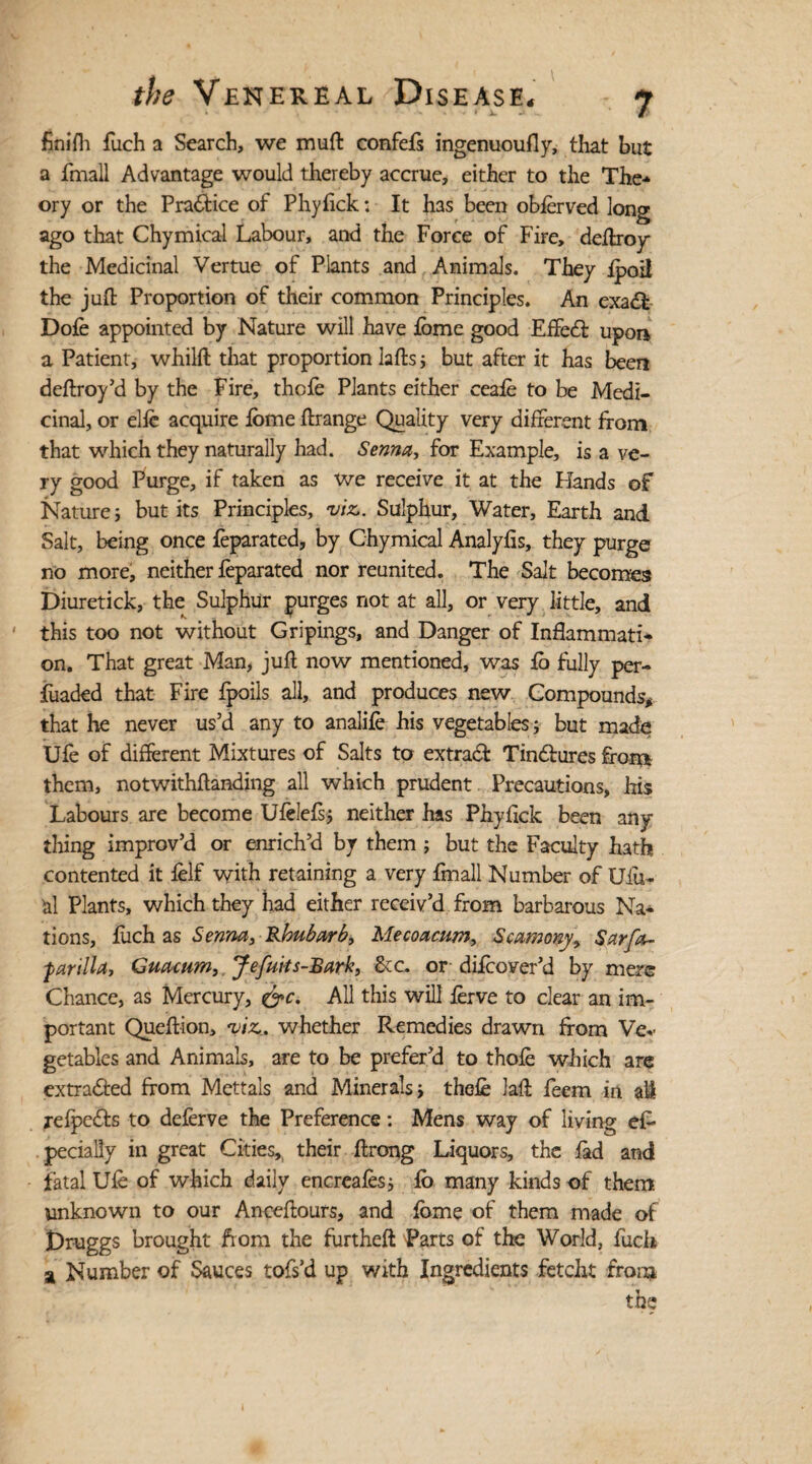 finifh fuch a Search, we muft confefs ingenuoufly, that but a fmall Advantage would thereby accrue, either to the The¬ ory or the Pra&ice of Phyfick: It has been obferved long ago that Chymical Labour, and the Force of Fire, deftroy the Medicinal Vertue of Plants and Animals. They fpoil the juft Proportion of their common Principles. An exadb Dole appointed by Nature will have feme good E fifed! upon a Patient, whilft that proportion lafts; but after it has lien deftroy’d by the Fire, thcfe Plants either ceafe to be Medi¬ cinal, or elfe acquire lome ftrange Quality very different ffom that which they naturally had. Senna, for Example, is a ve¬ ry good Purge, if taken as we receive it at the Hands of Nature; but its Principles, viz,. Sulphur, Water, Earth and Salt, being once feparated, by Chymical Analyfis, they purge no more, neither feparated nor reunited. The Salt becomes Diuretick, the Sulphur purges not at all, or very little, and this too not without Gripings, and Danger of Inflammati¬ on. That great Man, juft now mentioned, was fe fully per- fuaded that Fire fpoils all, and produces new Compounds* that he never us’d any to analife his vegetables ; but made Ufe of different Mixtures of Salts to extract Tin&ures front them, notwithftanding all which prudent Precautions, his Labours are become Ufelefs; neither has Phyfick been any¬ thing improv’d or enrich’d by them ; but the Faculty hath contented it felf with retaining a very fmall Number of XJfu- al Plants, which they had either receiv’d from barbarous Na¬ tions, fuch as Senna, Rhubarb, Mecoacum, Scamony, Sarfa- farilla, Guacum,, Jefuits-Bark, &c. or difcover’d by mere Chance, as Mercury, &c. All this will ferve to clear an im¬ portant Queftion, viz,, whether Remedies drawn from Ve* gctables and Animals, are to be prefer’d to thofe which are extracted from Mettals and Minerals; thefe laft feem in all refpedhs to deferve the Preference: Mens way of living efr pecially in great Cities,, their ftrong Liquors, the fad and fatal Ufe of which daily encreafes; fo many kinds of them unknown to our Anceftours, and feme of them made of jDruggs brought from the furtheft Parts of the World, fuch a Number of Sauces tofs’d up with Ingredients fetcht from the