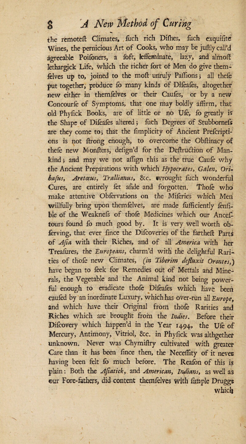 ^ r the remoteft Climates, ,liich rich Difhes, fuch exquffite Wines, the pernicious Art of Cooks, who may be juffly call’d agreeable Poifbners, a foft, leffeminate, lazy, and almofe lethargfck Life, which the richer fort of Men do give them¬ felves up to, joined to the moft unruly Paffions; all thefe put together, produce fb many kinds of Difeafes, altogether' new either in themfelves or their Caufes, or by a new Concourfe of Symptoms, that one may boldly affirm, that old Phyfick Books, are of little or no Ufe, fo greatly is the Shape of Diieafes altered; fiich Degrees of Stubbornefs are they come to; that the fimplicity of Ancient Preferipti- ons is not ftrong enough, to overcome the Obffinacy of thefe new Monfters, defign’d for the Deffruftion of Man¬ kind ; and may we not affign this as the true Caufe why the Ancient Preparations with which Hypocrates, Galen, Or/- bafus, Aretoeus, Trallianus, See. wrought filch wonderful Cures, are entirely fet afide and forgotten. Thofe who make attentive Obfervations on the Miferies which Men willfully bring upon themfelves, are made fufficientJy fenfi- ble of the Weaknefs of thofe Medicines which our Ancef- tours found fb much good by. It is very well worth ob- ferving, that ever fince the Difeoveries of the fartheft Parts of Afia with their Riches, and of all America with her Treafiires, the Europeans, charm’d with the delightful Rari¬ ties of thofe new Climates, (in Tiberim defiuxit Qrontes,) have began to feek for Remedies out of Mettals and Mine¬ rals, the Vegetable and the Animal kind not being power¬ ful enough to eradicate thofe Difeafes which have been caufed by an inordinate Luxury, which has over-run all Europe, and which have their Original from thofe Rarities and Riches which are brought from the Indies. Before their Difeovery which happen’d in the Year 1494, the Ufe of Mercury, Antimony, Vitriol, &c. in Phyfick was althgether unknown. Never was Chymiftry cultivated with greater Care than it has been fince then, the Neceffity of it never having been felt fo much before. The Reafbn of this is plain: Both the Ajiatick, and American, Indians, as well as our Fore-fathers, did content themfelves with fimple Druggs which