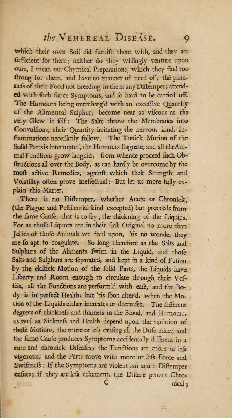 Which their own Soil did furnifh them with, and they are fufficient for them; neither do they willingly venture upon ours, I mean our Chymical Preparations, which they find too flrong for them, and have no manner of need of; the plain- nefs of their Food not breeding in them any Diftempers attend¬ ed with filch fierce Symptoms, and lb hard to be carried off. The Humours being overcharg’d with an exceflive Quantity of the Alimental Sulphur, become near as viicous as the my Glew it felf: The Salts throw the Membranes into Convulfions, their Quantity irritating the nervous kind. In¬ flammations necefiarily follow. The Tonick Motion of the Solid Parts is interrupted, the Humours ftagnate, and all the Ani¬ mal Functions grow languid; from whence proceed filch Ob- flruClions all over the Body, as can hardly be overcome by the moll a6tive Remedies, againft which their Strength and Volatility often prove ineffectual: But let us more fully ex¬ plain this Matter. There is no Diftemper, whether Acute or Chronicle, (the Plague and Peftilential kind excepted) but proceeds from the fame Caufe, that is to fay , the thickning of the Liquids, For as thofe Liquors are in their firft Original no more than Jellies of thofe Animals we feed upon, ’tis no wonder they are fo apt to coagulate. So long therefore as the Salts and Sulphurs of the Aliments fwim in the Liquid, and thofe Salts and Sulphurs are feparated, and kept in a kind of Fufion by the elaftick Motion of the folid Parts, the Liquids have liberty and Room enough to circulate through their Vef- fels, all the Functions are perform’d with eafe, and the Bo¬ dy is in perfect Health; but *tis foon alter’d, when the Mo¬ tion of the Liquids either increafes or decreafes. The different degrees of thicknefs and thinnefs in the Blood, and Humours, as well as Sicknefs and Health depend upon the variation of thofe Motions, the more or lefs caufing all the Difference; and the fame Caufe produces Symptoms accidentally different in a cute and .chronick Difeafes; the Functions are more or lefs vigorous, and the Parts move with more or lefs Force and Swiftnefs: If the Symptoms are violent, an acute Difiemper enfues; if they are Ids vehement, the Difeafe proves Chro- C nical 5