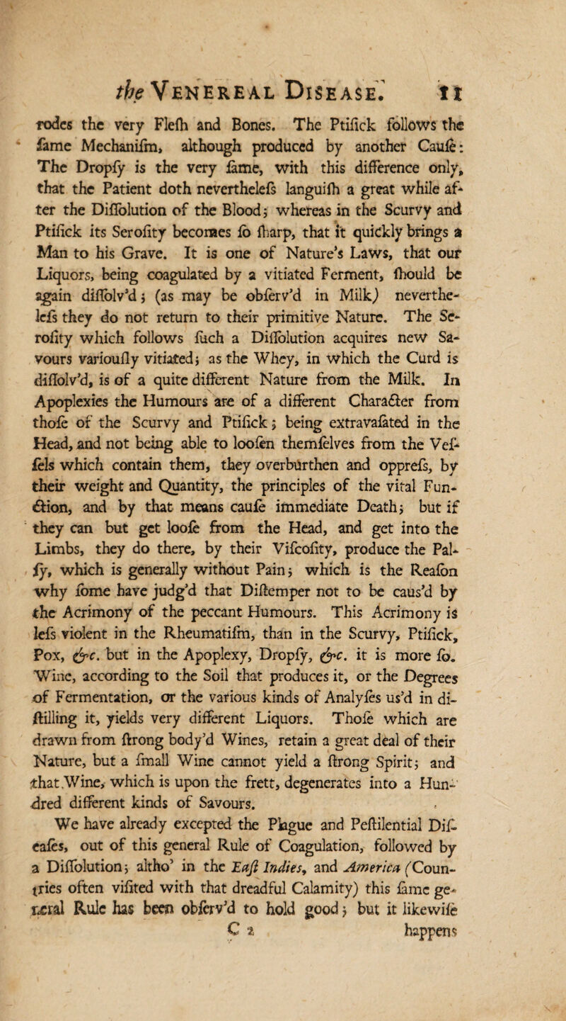 rodcs the very Flefh and Bones. The Ptifick follows the fame Mechanifm, although produced by another Caufe: The Dropfy is the very lame, with this difference only, that the Patient doth neverthelels languifh a great while af¬ ter the Diflolution of the Blood; whereas in the Scurvy and Ptifick its Serofity becomes lo fharp, that it quickly brings a Man to his Grave. It is one of Nature’s Laws, that our Liquors, being coagulated by a vitiated Ferment, fhould be again diflolv’d; (as may be oblerv’d in Milk,) neverthe¬ lels they do not return to their primitive Nature. The Se¬ rofity which follows fuch a Difiolution acquires new Sa¬ vours varioufly vitiated; as the Whey, in which the Curd is diftolv’d, is of a quite different Nature from the Milk. In Apoplexies the Humours are of a different Charafter from thole of the Scurvy and Ptifick ; being extravalated in the Head, and not being able to loofen themlelves from the Vef- fels which contain them, they overburthen and opprefs, by their weight and Quantity, the principles of the vital Fun- &ion, and by that means caule immediate Death; but if they can but get loofe from the Head, and get into the Limbs, they do there, by their Vifcofity, produce the Pal¬ ly, which is generally without Pain; which is the Realon why iome have judg’d that Diftemper not to be caus’d by the Acrimony of the peccant Humours. This Acrimony is lefs violent in the Rheumatifm, than in the Scurvy, Ptifick, Pox, &c. but in the Apoplexy, Droply, &c. it is more 1q. Wine, according to the Soil that produces it, or the Degrees of Fermentation, or the various kinds of Analyles us’d in di- ftilling it, yields very different Liquors. Thole which are drawn from ftrong body’d Wines, retain a great deal of their Nature, but a fmall Wine cannot yield a ftrong Spirit; and that Wine, which is upon the frett, degenerates into a Hun¬ dred different kinds of Savours. We have already excepted the Plague and Peftilentiai Difi eales, out of this general Rule of Coagulation, followed by a Diffolution; altho’ in the Eaft Indies, and America (Coun¬ tries often vilited with that dreadful Calamity) this lame ge- r<ml Rule has been oblerv’d to hold good; but it iikewile C 2 happens