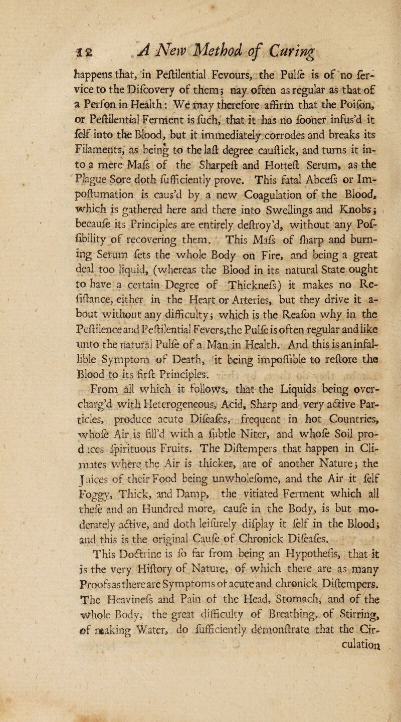 happens that, in Peftilential Fevours, the Pulle is of no ler- vice to the Difcovery of them ; nay often as regular as that of a Perfon in Health: We may therefore affirm that the Poifon, or Peftilential Ferment isfuch, that it has no looner infus’d it felf into the Blood, but it immediately corrodes and breaks its Filaments, as being to the lad: degree cauftick, and turns it in¬ to a mere Mals of the Sharped: and Hotted. Serum, as the Plague Sore doth Efficiently prove. This fatal Abcefs or Im- poftumation is caus’d by a new Coagulation of the Blood, which is gathered here and there into Swellings and Knobs j becaufe its Principles are entirely deftroy'd, without any Pof- Ability of recovering them. This Mafs of fharp and burn¬ ing Serum fets the whole Body on Fire, and being a great deal too liquid, (whereas the Blood in its natural State ought to have a certain Degree of Thicknefs) it makes no Re- iiftance, either in the Heart or Arteries, but they drive it a- bciut without any difficulty \ which is the Reafon why in the PefHlence and Peftilential Fevers,the Pulle is often regular and like unto the natural Pulle of a Man in Health. And this is an infal¬ lible Symptom of Death, it being impoflible to reftore the Blood to its firfc Principles. From all which it follows, that the Liquids being over¬ charg’d with Heterogeneous, Acid, Sharp and very afitive Par¬ ticles, produce acute Difeaies, frequent in hot Countries, whole Air is fill’d with a fubtle Niter, and whole Soil pro¬ daces Ipirituous Fruits. The Diftempers that happen in Cli¬ mates where the Air is thicker, are of another Nature j the Juices of their Food being unwholefome, and the Air it felf Foggy, Thick, and Damp, the vitiated Ferment which all thele and an Hundred more, caule in the Body, is but mo¬ derately afilive, and doth leifurely difplay it felf in the Blood; and this is the original Caule of Chronick Dileafes. This Doftrine is fo far from being an Hypothelis, that k is the very Hiftory of Nature, of which there are as many Proofsas there are Symptoms of acute and chronick Diftempers. The Heavinefs and Pain of the Head, Stomach, and of the Whole Body, the great difficulty of Breathing, of Stirring, of making Water, do Efficiently demonftrate that the Cir¬ culation