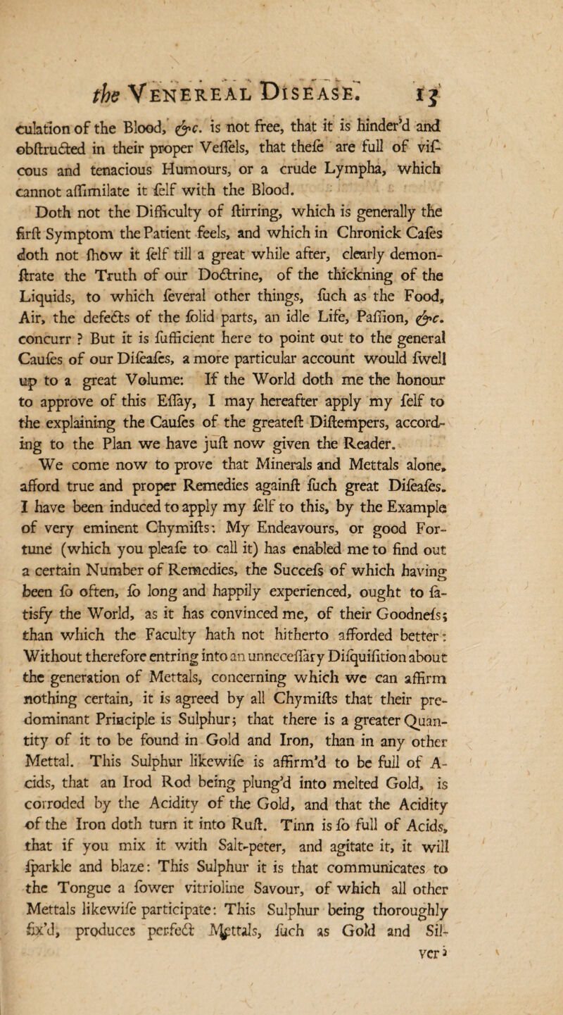 culadon of the Blood, &c. is not free, that it is hinder’d and ©bftruded in their proper Veffels, that thefe are full of vi£ cous and tenacious Humours, or a crude Lympha, which cannot affimilate it felf with the Blood. Doth not the Difficulty of ftirring, which is generally the firft Symptom the Patient feels, and which in Chronick Cafes doth not fhow it felf till a great while after, clearly demon- ftrate the Truth of our Do&xine, of the thickning of the Liquids, to which feveral other things, fuch as the Food, Air, the defects of the fblid parts, an idle Life, Paffion, <&c. concurr ? But it is fufficient here to point out to the general Caufes of our Difeafes, a more particular account would fwell up to a great Volume: If the World doth me the honour to approve of this EBay, I may hereafter apply my felf to the explaining the Caufes of the greateft Diftempers, accord¬ ing to the Plan we have juft now given the Reader. We come now to prove that Minerals and Mettals alone, afford true and proper Remedies againft fuch great Difeafes. I have been induced to apply my felf to this, by the Example of very eminent Chymifts: My Endeavours, or good For¬ tune (which you pleafe to call it) has enabled me to find out a certain Number of Remedies, the Succefs of which bavins O been fo often, fo long and happily experienced, ought to fa- tisfy the World, as it has convinced me, of their Goodnefs; than which the Faculty hath not hitherto afforded better: Without therefore entring into an unneccffary Difquifition about the generation of Mettals, concerning which we can affirm nothing certain, it is agreed by all Chymifts that their pre¬ dominant Principle is Sulphur; that there is a greater Quan¬ tity of it to be found in Gold and Iron, than in any other Mettal. This Sulphur likewife is affirm’d to be full of A- cids, that an Irod Rod being plung’d into melted Gold, is corroded by the Acidity of the Gold, and that the Acidity of the Iron doth turn it into Ruft. Tinn is fo full of Acids, that if you mix it with Sait-peter, and agitate it, it will fparkle and blaze: This Sulphur it is that communicates to the Tongue a fower vitrioline Savour, of which all other Mettals likewife participate: This Sulphur being thoroughly fix’d, produces perfed AJpttals, fuch as Gold and Sib veri