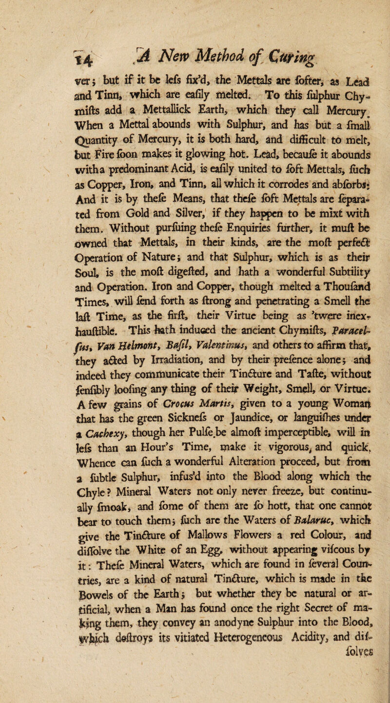 ver; but if it be lefs fix’d, the Mettals are fofter, as Lead and Tinn, which are eafily melted. To this fulphur Chy- mifts add a Mettallick Earth, which they call Mercury, When a Mettal abounds with Sulphur, and has but a fmali Quantity of Mercury, it is both hard, and difficult to melt, but Fire foon makes it glowing hot. Lead, becaufe it abounds with a predominant Acid, is eafily united to loft Mettals, fiich as Copper, Iron, and Tinn, all which it corrodes and abforbs; And it is by thefe Means, that thefe loft Mettals are lepara- ted from Gold and Silver, if they happen to be mixt with them. Without purfuing thefe Enquiries further, it muft be owned that Mettals, in their kinds, are the molt perfect Operation of Nature} and that Sulphur, which is as their Soul, is the moft digefted, and hath a wonderful Subtility and Operation. Iron and Copper, though melted a Thoufend Times, will lend forth as ftrong and penetrating a Smell the lall Time, as the firft, their Virtue being as ’twere inex- hauftible. This hath induced the ancient Chymifts, Paracel- fits. Van Helmonty Baft lt Valentinus, and others to affirm that, they acted by Irradiation, and by their prefence alone j and indeed they communicate their Tin&ure and Tafte, without fenfibly loofing any thing of their Weight, Smell, or Virtue. A few grains of Crocus Mortis, given to a young Woman that has the green Sicknefe or Jaundice, or languifhes under a Cachexy, though her Pulfe be almoft imperceptible, will in lels than an Hour’s Time, make it vigorous, and quick. Whence can fuch a wonderful Alteration proceed, but from a fubtlc Sulphur, infus’d into the Blood along which the Chyle ? Mineral Waters not only never freeze, but continu¬ ally finoak, and feme of them are fo hott, that one cannot bear to touch them* fuch arc the Waters of Balaruc, which give the Tin&ure of Mallows Flowers a red Colour, and difiolve the Wliite of an Egg, without appearing vifcous by it: Thefe Mineral Waters, which are found in feveral Coun¬ tries, are a kind of natural Tin&ure, which is made in the Bowels of the Earth $ but whether they be natural or ar¬ tificial, when a Man has found once the right Secret of ma¬ king them, they convey an anodyne Sulphur into the Blood, ivjbfeh deftroys its vitiated Heterogeneous Acidity, and dif- folves