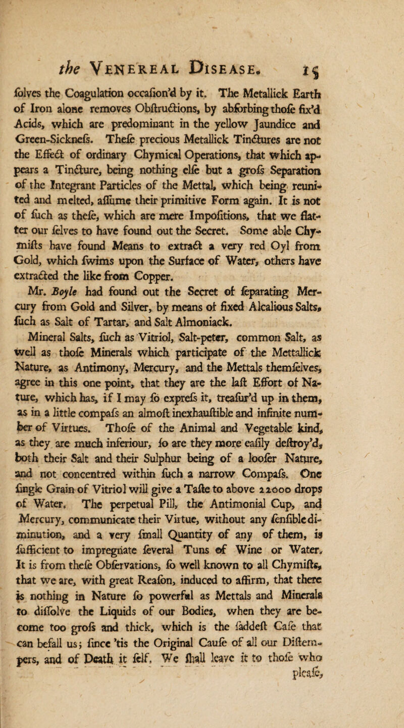 fblves the Coagulation occafeon’d by it. The Metallick Earth of Iron alone removes Obftru&ions, by abforbing thole fix’d Acids, which are predominant in the yellow Jaundice and Green-Sicknefs. Thefe precious Metallick Tin<5hires are not the Effedl of ordinary Chymical Operations, that which ap¬ pears a Tin&ure, being nothing elfe but a grofs Separation of the Integrant Particles of the Mettal, which being reuni¬ ted and melted, ailume their primitive Form again. It is not of fitch as thefe, which are mere Impofitions, that we flat¬ ter our felves to have found out the Secret. Some able Chy- mifes have found Means to extract a very red Oyl from Gold, which fwims upon the Surface of Water, others have extracted the like from Copper. Mr. Boyle had found out the Secret of feparating Mer¬ cury from Gold and Silver, by means of fixed Alcalious Salts* fuch as Salt of Tartar, and Salt Almoniack. Mineral Salts, fiich as Vitriol, Salt-peter, common Salt, as well as thofe Minerals which participate of the Mettallick Nature, as Antimony, Mercury, and the Mettals themfelves, agree in this one point, that they are the laft Effort of Na¬ ture, which has, if I may fo exprefs it, treafur’d up in them, as in a little compafs an almofl inexhaufiible and infinite num¬ ber of Virtues. Thofe of the Animal and Vegetable kind, as they are much inferiour, fo are they more eafily deflroy’d, both their Salt and their Sulphur being of a loofer Nature, and not concentred within fuch a narrow Compafs. One Engle Grain of Vitriol will give a Tafee to above 22000 drops of Water. The perpetual Pill, the Antimonial Cup, and Mercury, communicate their Virtue, without any fenfiblc di¬ minution, and a very fmall Quantity of any of them, is Efficient to impregnate fevcral Tuns of Wine or Water. It is from thefe Obfervations, fb well known to all Chymifts, that we are, with great Reafbn, induced to affirm, that there is nothing in Nature fb powerfal as Mettals and Minerals to dilfolve the Liquids of our Bodies, when they are be¬ come too grofs and thick, which is the iadded Cafe that can befall us; fence ’tis the Original Caufe of all our Diftem- pers, and of Death it felf. We fhall leave it to thofe who