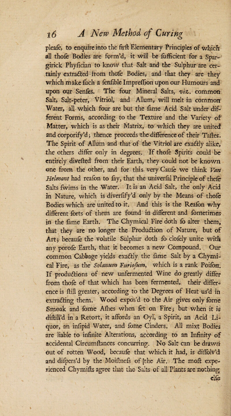 pleafe, to enquire into the firk Elementary Principles of which all thole Bodies are form’d, it will be fufficient for a Spar- girick Phyfician to know that Salt and the Sulphur are cer¬ tainly extracted ftom thole Bodies, and that they are they which make fuch a fenlible Imprelfion upon our Humours and upon our Senfes. The four Mineral Salts, •viz. common Salt* Salt-peter, Vitriol, and Allum, will melt in common Water, all which four are but the lame Acid Salt under dif¬ ferent Forms, according to the Texture and the Variety of Matter, which is as their Matrix, to which they are united and corporify’d ; thence proceeds the difference of their Takes. The Spirit of Allum and that of the Vitriol are exactly alike, the others differ only in degrees. If thole Spirits could be entirely diveked from their Earth, they could not be known one from the other, and for this veryCauie we think Van Helmont had reafon to lay, that the univerlal Principle of thefe Salts Iwims in the Water. It is an Acid Salt, the only Acid in Nature, which is diverlify’d only by the Means of thole Bodies which are united to it. And this is the Realon why different forts of them are found in different and fometimes in the lame Earth. The Chymical Fire doth fo alter them, that they are no longer the Production of Nature, but of Art; becaufe the volatile Sulphur doth fo clolely unite with any porofe Earth, that it becomes a new Compound. Our common Cabbage yields exactly the lame Salt by a Chymi¬ cal Fire, as the Solatium Furiofum. which is a rank Poifon. If productions of new unfermented Wine do greatly differ from thole of that which has been fermented,, their differ¬ ence is Itill greater, according to the Degrees of Heat us’d in extracting them. Wood expos’d to the Air gives only fome Smoak and fome Afiies when let on Fire; but when it is dlkill’d in a Retort, it affords an Oyf, a Spirit, an Acid Li¬ quor, an infipid Water, and fome Cinders. All mixt Bodies are liable to infinite Alterations, according to an Infinity of accidental Circumkances concurring. No Salt can be drawn Out of rotten Wood, becaufe that which it had, is dikolv’d and dilpers’d by the Moiknefs of [the Air. The mok expe¬ rienced Chymiks agree that the Salts of all Plants are nothing clfe