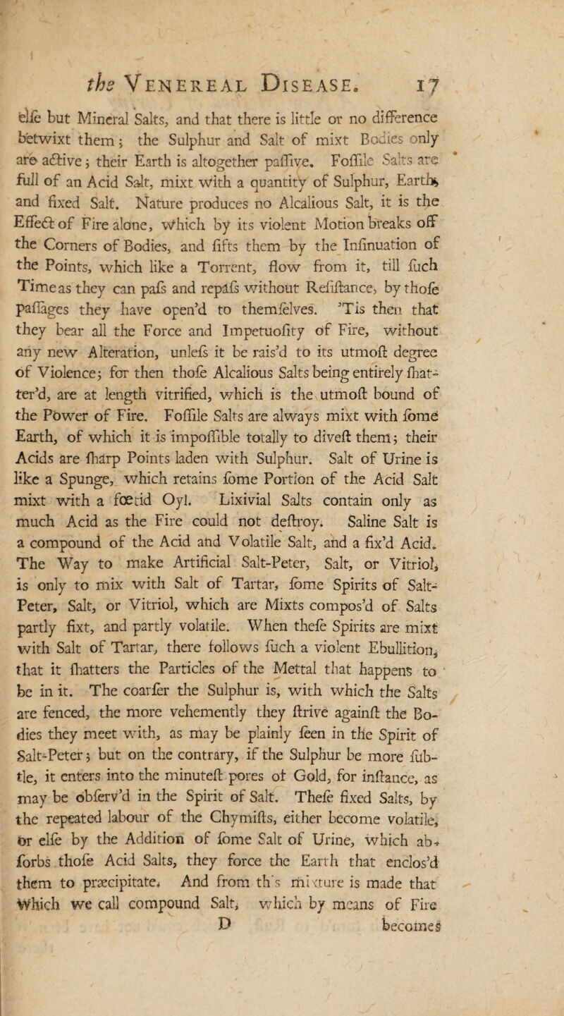 elfe but Mineral Salts, and that there is little or no difference betwixt them; the Sulphur and Salt of mixt Bodies only are adbive; their Earth is altogether pafTive. Foible Salts are full of an Acid Salt, mixt with a quantify of Sulphur, Earth* and fixed Salt. Nature produces no Alcalious Salt, it is the Effeffof Fire alone. Which by its violent Motion breaks off the Comers of Bodies, and lifts them by the Infinuation of the Points, which like a Torrent, flow from it, till jfuch Time as they can pafs and repafs without Refiftance, by thofe paflages they have open’d to themfelves. ’Tis then that they bear all the Force and Impetuofity of Fire, without any new Alteration, unlefs it be rais’d to its utmoft degree of Violence; for then thofe Alcalious Salts being entirely fhat- ter’d, are at length vitrified, which is the utmoft bound of the Power of Fire. Foflile Salts are always mixt with fbme Earth, of which it is impoflible totally to diveft them; their Acids are fharp Points laden with Sulphur. Salt of Urine is like a Spunge, which retains fbme Portion of the Acid Salt mixt with a foetid Oyl. Lixivial Salts contain only as much Acid as the Fire could not deftroy. Saline Salt is a compound of the Acid and Volatile Salt, and a fix’d Acid. The Way to make Artificial Salt-Peter, Salt, or Vitriol, is only to mix with Salt of Tartar, fome Spirits of Salt- Peter, Salt, or Vitriol, which are Mixts compos’d of Salts partly fixt, and partly volatile. When thefe Spirits are mixt with Salt of Tartar, there follows fuch a violent Ebullition, that it fhatters the Particles of the Mettal that happens to be in it. The coarfer the Sulphur is, with which the Salts are fenced, the more vehemently they ftrive againft the Bo¬ dies they meet with, as may be plainly feen in the Spirit of Salt-Peter j but on the contrary, if the Sulphur be more fub- tie, it enters into the minuteft pores of Gold, for inftance, as may be obferv’d in the Spirit of Salt. Thefe fixed Salts, by the repeated labour of the Chymifts, either become volatile, or elfe by the Addition of fbme Salt of Urine, which ab* forbs thofe Acid Salts, they force the Earth that enclos’d them to precipitate. And from th's mixture is made that Which we call compound Salt, which by means of Fire becomes