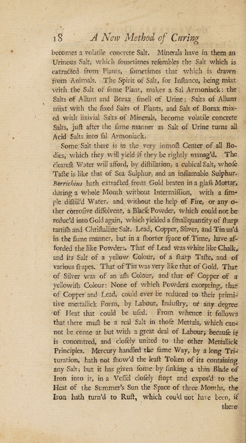 r * iS A A '6iv Method of Curing becomes a volatile concrete Salt. Minerals have in them an Urinous Salt, which fometimes rcfembles the Salt which is extracted from Plants, fometimes that which is drawn from Animals. The Spirit of Salt, for Indance, being mixt with the Salt of feme Plant, makes a Sal Armoniack: the Salts of A Hum and Borax fmell of Urine: Salts of Allum mixt with the fixed Salts of Plants, and Salt of Borax mix¬ ed with lixivial Salts of Minerals, become volatile concrete Saks, juft after the fame manner as Salt of Urine turns ail Acid Salts into fal Armoniack.' Some Salt there is in the very in mod Center of all Bo¬ dies, which they will yield if they be rightly manag’d. The cleared Water will afford, by didillation, a cubical Salt, whole Tade is like that of Sea Sulphur, and an inflamable Sulphur. Berrichius hath extrahlcd from Gold beaten in a glals Mortar, during a whole Month without Intermiffion, with a Am¬ ple didilfd Water, and without the help of Fire, or any o- ther corrofive d idol vent, a Black Powder, which could not be reduc’d into Gold again, which yielded a dnall quantity of fharp tartifh and Chridallifre Salt. Lead, Copper, Silver, and Tin us’d in the lame manner, but in a fhorter fpace of Time, have af¬ forded the like Powders. That of Lead was white like Chalk and its Salt of a yellow Colour, of a fharp Tade, and of various drapes. That of Tin was very like that of Gold. That of Silver was of an afh Colour, and that of Copper of a yellowifh Colour: None of which Powders excepting, that of Copper and Lead, could ever be reduced to their primi¬ tive mettallick Form, by Labour, Indudry, or any degree cof Heat that could be tiled. From whence it follows that there mud be a real Salt in thole Mettals, which can* not be come at but with a great deal of Labour; becaufe if is concentred, and clofoly united to the other Mettallick Principles. Mercury handled the lame Way, by a long Tri¬ turation, hath not fhow’d the lead Token of its containing any Salt; but it has given lome by linking a thin Blade of Iron into it, in a Vefiel clofely dopt and expos’d to the Heat of the Summer’s Sun the Space of three Months, the Iron hath turn’d to Ruft, which could not have been, if