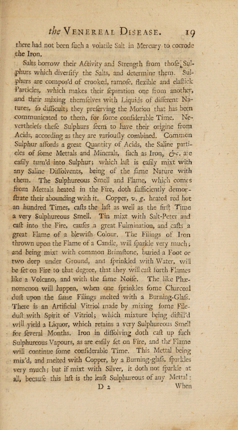 there had not been fuch a volatile Salt in Mercury to corrode the Iron. Salts borrow their Activity and Strength from thofe^Sul- phurs which diverfify the Salts, and determine them. Sul¬ phurs are compos’d of crooked, ramoft, flexible and elaftick Particles, which makes their feparation one from another, and their mixing themfelves with Liquids of different Na¬ tures, fb difficult; they preferving the Motion that has been communicated to them, for feme confiderable Time. Ne- verthelefs thefe Sulphurs leem to have their origine from. Acids, according as they are variously combined. Common Sulphur affords a great Quantity of Acids, the Saline parti¬ cles of feme Mettals and Minerals, fitch as Iron, &c. are eafily turn’d into Sulphur; which laft is eafily mixt with any Saline Diffolvents, being of the feme Nature with them. The Sulphureous Smell and Flame, which comes from Mettals heated in the Fire, doth fiifficiently demon - frrate their abounding with it. Copper, v. g. heated red hot an hundred Times, cafes the laft as well as the firft Time a very Sulphureous Smell. Tin mixt with Salt-Peter and cafe into the Fire, caufes a great Fulmination, and cafes a great Flame of a blewifh Colour. The Filings of Iron thrown upon the Flame of a Candle, will fparjkle very much; and being mixt with common Biimftcne, buried a Foot or two deep under Ground, and fprinkled with Water, will be fet on Fire to that degree, that they will cafe forth Flames like a Volcano, and with the feme Noife. The like Phe¬ nomenon will happen, when one fprinkles feme Charcoal dufe upon the feme Filings melted with a Burning-Glafe. There is an Artificial Vitriol made by mixing feme File- dufe with Spirit of Vitriol; which mixture being difeill’d will yield a Liquor, which retains a very Sulphureous Smell for feveral Months. Iron in diflolving doth cafe up fuch Sulphureous Vapours, as are eafily fet cn Fire, and the' Flame will continue feme confiderable Time. This Mettal being mix’d, and melted with Copper, by a Burning-glafi, fparkles very much; but if mixt with Silver, it doth not fparkle at all, becaufe this laft is the leaft Sulphureous of any Mettal: D 2 When