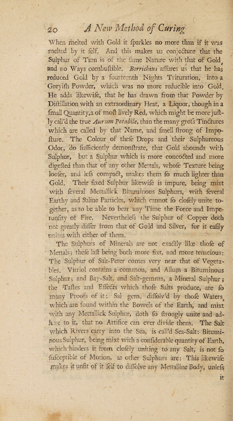 . ( 20- A New Method of Curing When melted with Gold it fparkles no more than if it was melted by it felf. And this makes us conjecture that the Sulphur of Tinn is of the fame Nature with that of Gold^ and no Ways combuftible. Borrichins affures us that he has reduced Gold by a fourteenth Nights Trituration, into a Greyifh Powder, which was no more reducible into Gold. He adds likewife, that he has drawn from that Powder by Diftillation with an extraordinary Heat, a Liquor, though in a ffnall Quantity,a of mod: lively Red, which might be more jud- ly call’d the true Aurum Totabile, than the many grofs TinCtures which are called by that Name, and fmell ftrong of Impo- ilure. The Colour of theic Drops and their Sulphureous Odor, do fufficiently demonftrate, that Gold abounds with Sulphur, but a Sulphur which is more concodted and more digeded than that of any other Mettals, whole Texture being looter, and lefs compact, makes them lb much lighter than Gold. Their fixed Sulphur likewife is impure, being mixt with feveral Mettallick Bituminous Sulphurs, with feveral Earthy and Saline Particles, which cannot lo clofely unite to¬ gether, as to be able to bear any Time the Force and Impe- tuoiity of Fire. Neverthelefs the Sulphur of Copper doth not greatly differ from that of Gold and Silver, for it eafily unites with either of them. The Sulphurs of Minerals are not exadbly like thofe of Mettals; thefe lad being both more fixt, and more tenacious; The Sulphur of Salt-Peter comes very near that of Vegeta¬ bles. Vitriol contains a common, and A Hum a Bituminous Sulphur3 and Bay-Salt, and Salt-gemma, a Mineral Sulphur; the Tades and EffeCfs which thofe Salts produce, are fo many Proofs of it; Sal gem. diflblv’d by thofe Watersj which are found within the Bowels of the Earth, and mixt with any Mettallick Sulphur, doth fo drongly unite and ad- Iirre to it, that no Artifice can ever divide them. The Salt which Rivers carry into the Sea, is call’d Sea-Salt; Bitumi¬ nous Sulphur, being mixt with a confiderable quantity of Earth, which hinders it from clofely uniting to any Salt, is not fo fufceptible of Motion, as other Sulphurs are; This likewife makes it unfit of it felf to diffolve any Mettalline Bodv, unleis it