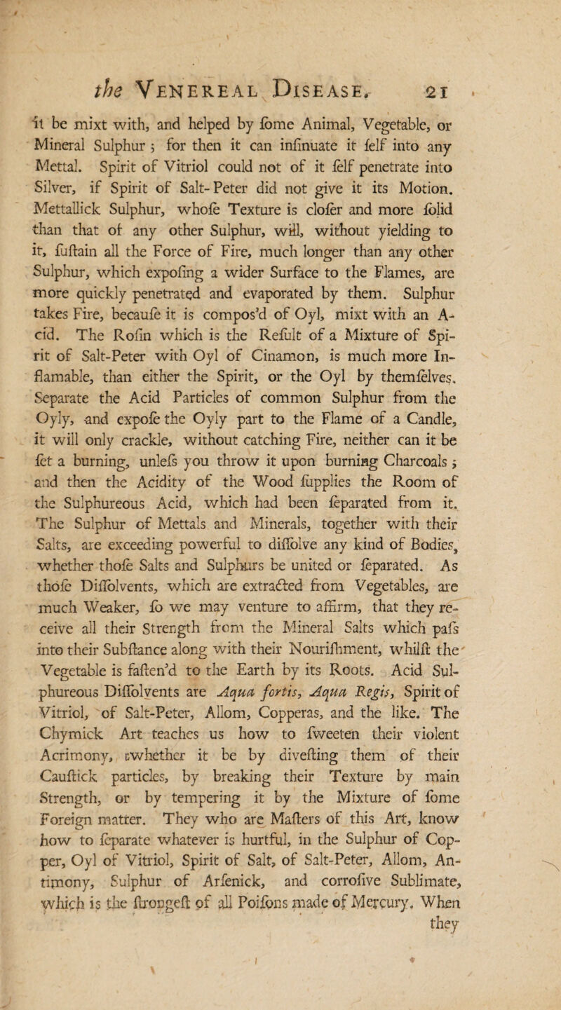 it be mixt with, and helped by lome Animal, Vegetable, or Mineral Sulphur ; for then it can infinuate it 1elf into any Mettal. Spirit of Vitriol could not of it lelf penetrate into Silver, if Spirit of Salt-Peter did not give it its Motion. Mettallick Sulphur, whole Texture is cloler and more iolid than that of any other Sulphur, will, without yielding to it, fuftain all the Force of Fire, much longer than any other Sulphur, which expofing a wider Surface to the Flames, are more quickly penetrated and evaporated by them. Sulphur takes Fire, becaule it is compos’d of Oyl, mixt with an A- cid. The Rofin which is the Relult of a Mixture of Spi¬ rit of Salt-Peter with Oyl of Cinamon, is much more In- flamable, than either the Spirit, or the Oyl by themlelves. Separate the Acid Particles of common Sulphur from the Oyly, -and expole the Oyly part to the Flame of a Candle, it will only crackle, without catching Fire, neither can it be let a burning, unlels you throw it upon burning Charcoals j and then the Acidity of the Wood lupplies the Room of the Sulphureous Acid, which had been leparated from it. The Sulphur of Mettals and Minerals, together with their Salts, are exceeding powerful to dirtblve any kind of Bodies, whether thole Salts and Sulphurs be united or leparated. As thole DilTolvents, which are extracted from Vegetables, are much Weaker, lo we may venture to affirm, that they re¬ ceive all their Strength from the Mineral Salts which pafs into their Subftance along with their Nourifhment, whilfr the Vegetable is fatten’d to the Earth by its Roots. Acid Sul¬ phureous DilTolvents are Aqua fortis, Aqua Regis, Spirit of Vitriol, of Salt-Peter, Allom, Copperas, and the like. The Chymick Art teaches us how to fweeten their violent Acrimony, cwhether it be by diverting them of their Cauftick particles, by breaking their Texture by main Strength, or by tempering it by the Mixture of lome Foreign matter. They who are Matters of this Art, know how to leparate whatever is hurtful, in the Sulphur of Cop¬ per, Oyl of Vitriol, Spirit of Salt, of Salt-Peter, Allom, An¬ timony, Sulphur of Arfenick, and corrolive Sublimate, which is the ttrongett of all Poifons made of Mercury, When they 1