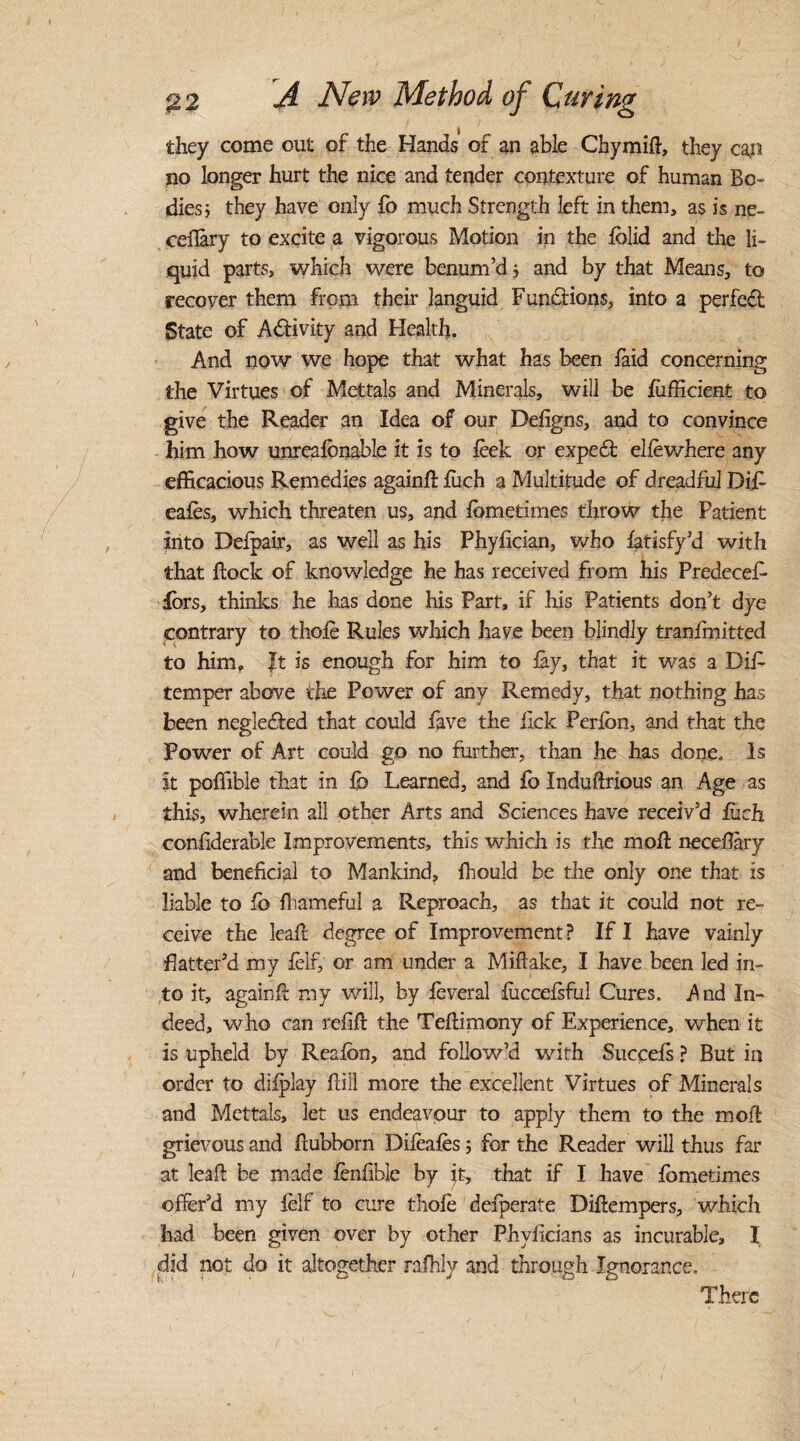 they come out of the Hands of an able Chymift, they can no longer hurt the nice and tender contexture of human Bo¬ dies; they have only fo much Strength left in them, as is ne- ceflary to excite a vigorous Motion in the lolid and the li¬ quid parts, which were benum’d; and by that Means, to recover them from their languid Functions, into a perfect State of Activity and Health. And now we hope that what has been laid concerning the Virtues of Mettals and Minerals, will be fiifficient to give the Reader an Idea of our Deligns, and to convince him how unrealbnable it is to leek or expect ellewhere any efficacious Remedies againfl liich a Multitude of dreadful Di£ eales, which threaten us, and lometimes throw the Patient into Delpair, as well as his Phyfician, who latisfy’d with that hock of knowledge he has received from his Predeces¬ sors, thinks he has done his Part, if his Patients don’t dye contrary to thole Rules which have been blindly tranlmitted to him. It is enough for him to lay, that it was a Dis¬ temper above the Power of any Remedy, that nothing has been neglected that could lave the lick Perlon, and that the Power of Art could go no further, than he has done. Is it poffible that in lb Learned, and fo Induftrious an Age as this, wherein all other Arts and Sciences have receiv’d liich confiderable Improvements, this which is the molt necefary and beneficial to Mankind, Ihould be the only one that is liable to lb fhameful a Reproach, as that it could not re¬ ceive the lealt degree of Improvement? If I have vainly Patter’d my lelf, or am under a Miflake, I have been led in¬ to it, againfl my will, by leveral liiccelsful Cures. i\nd In¬ deed, who can refill the Tellimony of Experience, when it is upheld by Realbn, and follow’d with Succefs ? But in order to dilplay Hill more the excellent Virtues of Minerals and Mettals, let us endeavour to apply them to the moft grievous and llubborn Dileales; for the Reader will thus far at leaft be made lenfible by it, that if I have lometimes offer’d my lelf to cure thole defperate Dillempers, which had been given over by other Phvlicians as incurable, I did not do it altogether rafhly and through Ignorance, There