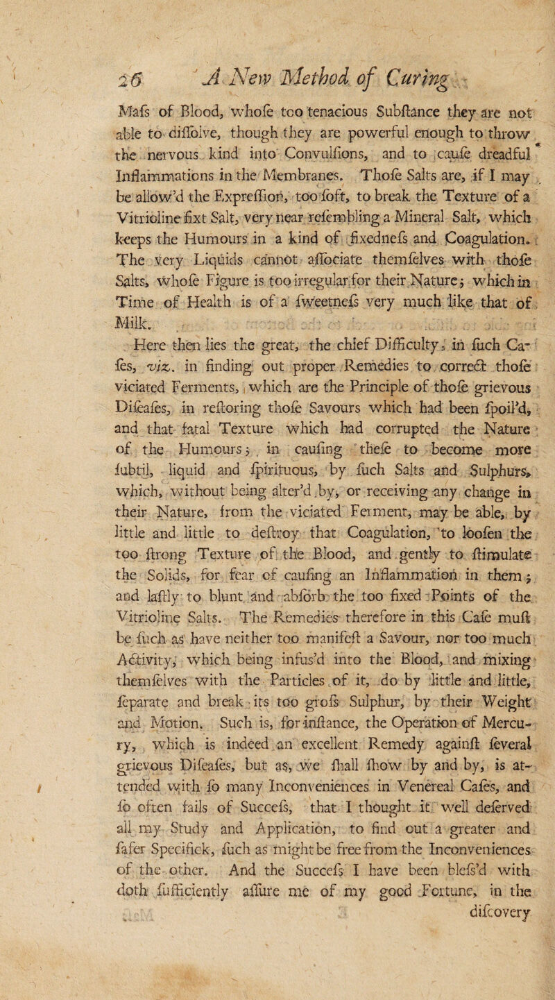 Mafs of Blood, whole too tenacious Subfhnce they are not able to diflbive, though they are powerful enough to throw the nervous kind into Convulfions, and to cauie dreadful Inflammations in the Membranes. Thole Salts are, if I may be allow’d the ExpreiTton, too loft, to break the Texture of a Vitrioline fixt Salt, very near resembling a Mineral Salt, which keeps the Humours in a kind of fixed nefs and Coagulation. The very Liquids cannot allocate themlelves with thofe Salts, whole Figure is too irregularfor their Nature; which in Time of Health is of a Iweetnefs very much like that of Milk. Here then lies the great, the chief Difficulty, in fuch Ga¬ les, viz. in finding out proper Remedies to correct thofe viciated Ferments, which are the Principle of thofe grievous Difeafes, in relioring thofe Savours which had been Ipoikd, and that fatal Texture which had corrupted the Nature of the Humours ; . in cauling thefe to become more lubtil, liquid and fpirituous, by liich Salts and Sulphurs, which, without being alter’d by, or receiving any change in their Nature, from the viciated Ferment, may be able, by little and little to deftroy that Coagulation, ’to loofen the too ftrong Texture of; the Blood, and gently to dimulats the Solids, for fear cf cauling an Inflammation in them ; and laffiy to blunt and ablbrb the too fixed Points of the Vitrioline Salts, The Remedies- therefore in this Cafe mull be fuch as have neither too manifeft a Savour, nor too much Activity, which being infus’d into the Blood, and mixing themlelves with the Particles of it, do by little and little, feparate and break - its too grcls Sulphur, by their Weight arid Motion. Such is, forinfance, the Operation of Mercu¬ ry, which is indeed an excellent Remedy againll feveral grievous Difeafes, but as, we Ihall lhow by and by, is at¬ tended vyith lb many inconveniences in Venereal Cafes, and lb often fails of Succels, that I thought it well deferved all my Study and Application, to find out a greater and fafer Specifrck, fuch as might be free from the Inconveniences of the other. And the Succefs I have been blels’d with doth fufficiently allure me of my good .Fortune, in the difeovery