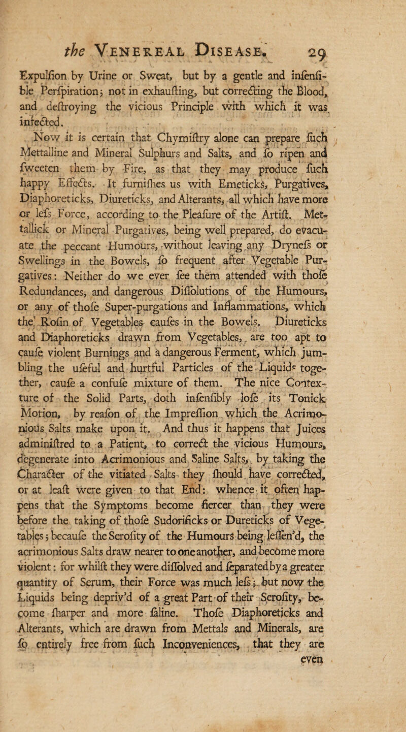 Expulfion by Urine or Sweat, but by a gentle and infenfi- ble Perlpiration 5 not in exhaufting, but correcting the Blood, and deftroying the vicious Principle with which it was inieCted. Now it is certain that Chymiflry alone can prepare inch Mettailine and Mineral Sulphurs and Salts, and ib ripen and fweeten them by Fire, as that they may produce fuch happy Effects. It furnijfhes us with Emeticks, Purgatives, Diaphoreticks, Diureticks, and Alterants, all which have more or lefs Force, according to the Plealure of the Artifl. Met- tallick or Mineral Purgatives, being well prepared, do evacu¬ ate the peccant Humours,-without leaving any Drynels or Swellings in the Bowels, lo frequent after Vegetable Pur¬ gatives : Neither do we ever lee them attended with thole Redundances, and dangerous Diflolutions of the Humours, or any of thofe Super-purgations and inflammations, which the’ Rofin of Vegetables caufes in the Bowels. Diureticks and Diaphoreticks drawn from Vegetables, are too apt to caule violent Burnings and a dangerous Ferment, which jum¬ bling the uleful and hurtful Particles of the Liquid* toge¬ ther, caule a confute mixture of them. The nice Contex¬ ture of the Solid Parts, doth inlenfibly iole its Tonick Motion, by realon of the Impreflion which the Acrimo¬ nious Salts make upon it. And thus it happens that Juices adminiflred to a Patient, to correct the vicious Humours, degenerate into Acrimonious and Saline Salts, by taking the Character of the vitiated Salts they Ihould. have corrected, or at leaft were given to that End: whence it often hap¬ pens that the Symptoms become fiercer than they were before the taking of thole Sudorificks or Dureticks of Vege¬ tables ; becaule the Serofity of the Humours being leflen’d, the acrimonious Salts draw nearer to one another, and became more violent: for whillt they were diflolved and leparatedbya greater quantity of Serum, their Force was much lels 5 but now the Liquids being depriv'd of a great Part of their Serofity, be¬ come fharper and more ialine. Thole Diaphoreticks and Alterants, which are drawn from Mettals and Minerals, are fo entirely free from fuch Inconveniences, that they are even