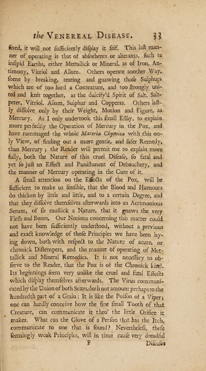 fed, it will not fufficiently difplay it fdf. This laft man¬ ner of operating is that of abforbents or alter aflts, fiich as inflpid Earths, either Mettallick or Mineral, as of Iron, An¬ timony, Vitriol and Allom. Others operate another Way, fome by breaking, tearing and gnawing thofe Sulphurs which are of too hard a Contexture, and too ftrongly uni¬ ted and knit together, as the dulcify’d Spirit of Salt, Salt-* peter. Vitriol, Allom, Sulphur and Copperas. Others laft- ly diflolve only by their Weight, Motion and Figure, as Mercury. As I only undertook this Email Eflay, to explain more perfectly the Operation of Mercury in the Pox, and have rummaged the whole Materia Chymica with this on¬ ly View, of finding out a more gentle, and later Remedy, than Mercury ; the Reader will permit me to explain more fully, both the Nature of this cruel Difeafe, lo fatal and yet fo juft an Effect and Punifhment of Debauchery, and the manner of Mercury operating in the Cure of it. A fmall attention on the Effects of the Pox, will be {Efficient to make us fenfible, that the Blood and Humours do thicken by little and little, and to a certain Degree, and that they diflolve themfelves afterwards into an Acrimonious Serum, of fo cauftick a Nature, that it gnaws the very Flefh and Bones, Our Notions concerning this matter could not have been fufficiently underftood, without a previous and exa£t knowledge of thofe Principles we have been lay* ing down, both with relpeCl to the Nature of acute, or chronick Diftempers, and the manner of operating of Met¬ tallick and Mineral Remedies. It is not neceflary to ob- ierve to the Reader, that the Pox is of the Chronick kind. Its beginnings leem very unlike the cruel and fatal Effects which difplay themfelves afterwards. The Virus communi¬ cated by the Union of both Sexes,doth not amount perhaps to the hundredth part of a Grain: It is like the Poifon of a Viper; one can hardly conceive how the fine Email Tooth of that Creature, can communicate it thro’ the little Orifice it makes. What can the Glove of a Perlon that has the Itch, communicate to one that is found? Neverthelefs, thefe (ecmingly weak Principles, will in time caufe very dreadful F Difeafe*