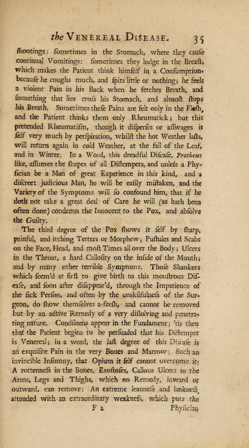 /hootings: fometimes in the Stomach, where they caufe continual Vomitings: fometimes they lodge in the Breaft, which makes the Patient think himlelf in a Confiimption* becaulehe coughs much, and {pits little or nothings he feels a violent Pain in his Back when he fetches Breath, and fomething that lies crofs his Stomach, and almoft flops his Breath. Sometimes thefe Pains are felt only in the Flefh, and the Patient thinks them only Rheumatick; but this pretended Rheumatifm, though it dilperles or aflwages it ielf very much by perforation, whilfl the hot Weather lafts, will return again in cold Weather, at the fall of the Leaf, and in Winter. In a Word, this dreadful Difeafe, Frotheus like, aflumes the fhapes of all Diftempers, and unlefs a Phy- fician be a Man of great Experience in this kind, and a dilcreet judicious Man, he will be eafily miftaken, and the Variety of the Symptoms will fo confound him, that if he doth not take a great deal of Care he will (as hath been often done) condemn the Innocent to the Pox, and abfolve the Guilty. The third degree of the Pox fhows it ielf by {harp, painful, and itching Tetters or Morphewj Puftules and Scabs on the Face, Head, and moft Times all over the Body 5 Ulcers in the Throat, a hard Callolity on the infide of the Mouth; and by many other terrible Symptoms. Thofe Shankers which feem’d at firfl to give birth to this monftrous Dif- eale, and foon after difappear’d, through the Impatience of the flck Perfon, and often by the unskilfulpefs of the Sur¬ geon, do fhow themlelves a-frelh, and cannot be removed but by am active Remedy of a very diflolving and penetra- ting u^ture. Condiloms appear in the Fundament 5 5tis then th^t the Patient begins tt) be perfuaded that his Biftemper is Venereal j in a word, the laft degree of this Diieafe is 3/1 exquifite Pain in the very Bones and Marrow: Such an invincible Infomny, that Opium it {elf cannot overcome it; A rottennefs in the Bones, Exoftofes, Callous Ulcers in the Arms, Legs and Thighs, which no Remedy, inward or outward, can remove: An extreme leanneis and ianknefs^ attended with an extraordinary weaknefs, which puts the F z Phyiiciaq