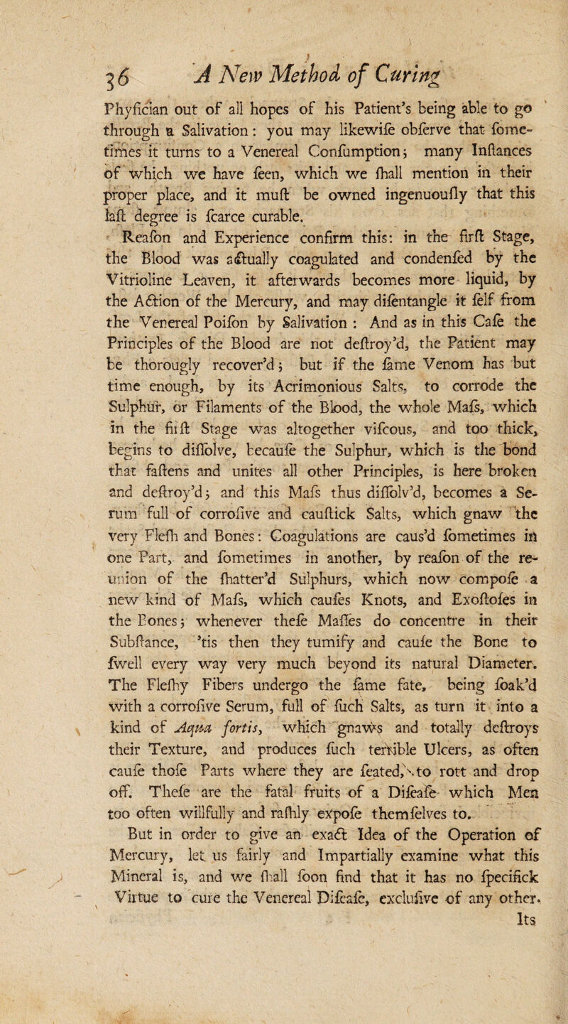 Phyfician out of all hopes of his Patient’s being able to go through a Salivation: you may likewife obferve that- feme- times it turns to a Venereal Confumption; many Inftances of which we have feen, which we {hall mention in their proper place, and it muft be owned ingenuoufly that this lafc degree is fearce curable. Reafon and Experience confirm this: in the firfl Stage, the Blood was a dually coagulated and condenfed by the Vitrioline Leaven, it afterwards becomes more liquid, by the Action of the Mercury, and may difentangle it felf from the Venereal Poifon by Salivation : And as in this Cafe the Principles of the Blood are not defiroy’d, the Patient may be thorougly recover’d; but if the feme Ver.om has but time enough, by its Acrimonious Salts, to corrode the Sulphur, or Filaments of the Blood, the whole Mafe, which in the fiifi Stage was altogether vifcous, and too thick, begins to difiolve, becaufe the Sulphur, which is the bond that faftens and unites all other Principles, is here broken and deftroy’d; and this Mafs thus diflolv’d, becomes a Se¬ rum full of corrofive and cauftick Salts, which gnaw the very Flefh and Bones: Coagulations are caus’d fometimes in one Part, and fometimes in another, by reafon of the re¬ union of the {batter’d Sulphurs, which now compofe a new kind of Mafs, which caufes Knots, and Exoftoies in the Bones y whenever thefe Malles do concentre in their Subfiance, ’tis then they tumify and caufe the Bone to dwell every way very much beyond its natural Diameter. The Flefhy Fibers undergo the feme fate, being foak’d with a corrofive Serum, full of fuch Salts, as turn it into a kind of Aqm fortis, which gnaws and totally deftroys their Texture, and produces foch terfible Ulcers, as often caufe thofe Parts where they are featedfe.to rott and drop off. Thefe are the fatal fruits of a Difeafe- which Men too often willfully and rafhly expofe themfelves to. But in order to give an exa£t Idea of the Operation of Mercury, let us fairly and Impartially examine what this Mineral is, and we {hall foon find that it has no fpecifick Virtue to cure the Venereal Difeafe, exclufive of any other. Its