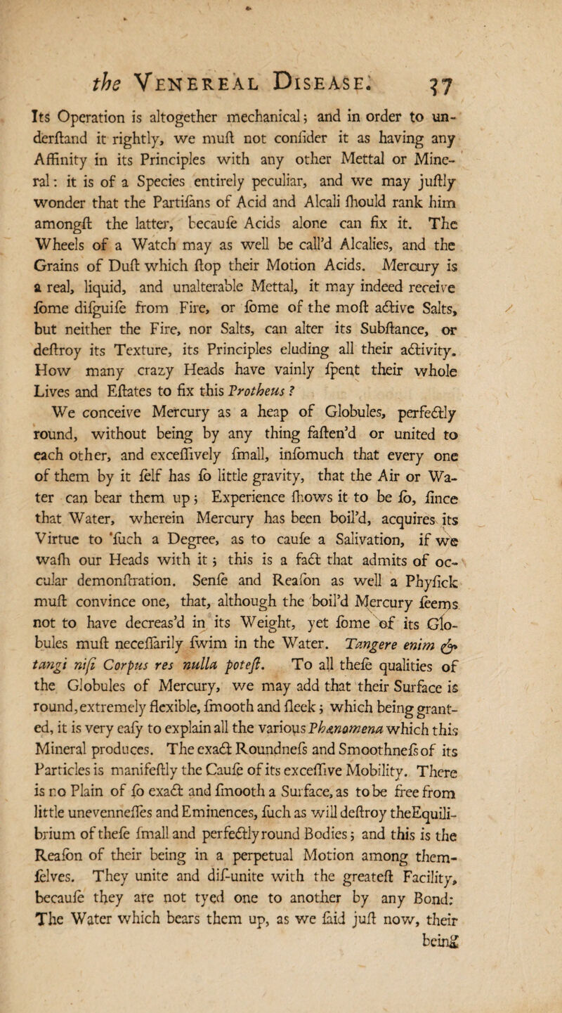 Its Operation is altogether mechanical; and in order to un¬ derhand it rightly, we mufl not conflder it as having any Affinity in its Principles with any other Mettal or Mine¬ ral ; it is of a Species entirely peculiar, and we may juffiy wonder that the Partifans of Acid and Alcali ffiould rank him amongft the latter, becaufe Acids alone can fix it. The Wheels of a Watch may as well be call’d Alcalies, and the Grains of Dull: which flop their Motion Acids. Mercury is a real, liquid, and unalterable Mettal, it may indeed receive fbme difguife from Fire, or fome of the mofl adlive Salts, but neither the Fire, nor Salts, can alter its Subflance, or deflroy its Texture, its Principles eluding all their adlivity. How many crazy Heads have vainly fpent their whole Lives and Eflates to fix this Vrotheus ? We conceive Mercury as a heap of Globules, perfedlly round, without being by any thing faflen’d or united to each other, and exceffively fmall, infomuch that every one of them by it felf has fo little gravity, that the Air or Wa¬ ter can bear them up 5 Experience flows it to be fo, fince that Water, wherein Mercury has been boil’d, acquires, its Virtue to 'fuch a Degree, as to caufe a Salivation, if we waffi our Heads with it; this is a fa£l that admits of oc- cular demonflration. Senfe and Reafon as well a Phyfick mull convince one, that, although the boil’d Mercury feems not to have decreas’d in its Weight, yet fome of its Glo¬ bules mufl neceffiarily fwim in the Water. Tcmgere enim & tangi nift Corpus res nulla pot eft. To all thefe qualities of the Globules of Mercury, we may add that their Surface is round,extremely flexible, fmooth and fleek; which being grant¬ ed, it is very cafy to explain all the varions Vhmomena which this Mineral produces. The exadl Roundnefs and Smoothnefsof its Particles is manifeflly the Caufe of its exceffive Mobility. There is no Plain of fo exadl and fmooth a Surface, as to be free from little unevennefles and Eminences, fuch as will deflroy theEquili- brium of thefe fmall and per fedlly round Bodies; and this is the Reafon of their being in a perpetual Motion among them- felves. They unite and dif-unite with the greatefl Facility, becaufe they are not tyed one to another by any Bond; The Water which bears them up, as we faid jufl now, their bein&