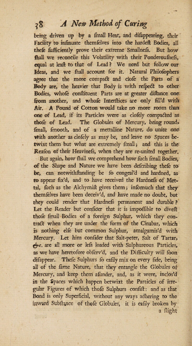 being driven up by a fmall Heat, and dilappearing, their Facility to infinuate themfelves into the hardeft Bodies, all thefe fufficiently prove their extreme Smallnels. But how fhall we reconcile this Volatility with their Ponderoufnels, equal at leaft to that of Lead ? We need but follow our Ideas, and we fhall account for it. Natural Philolophers agree that the more compaft and clofe the Parts of a Body are, the heavier that Body is with relpeCt to other Bodies, whole conftituent Parts are at greater difiance one ffom another, and whole Interfaces are only fill’d with Air. A Pound of Cotton would take no more room than one of Lead, if its Particles were as clofely compared as thole of Lead. The Globules of Mercury, being round* final!, fmooth, and of a mettalline Nature, do unite one ttfith another as clolely as may be, and leave no Spaces be¬ twixt them but what are extremely final! * and this is the Reafbn of their Heavinels, when they are re-united together. But again, how fhall we comprehend how liich fmall Bodies, of the Shape and Nature we have been defcribing thele to be, can notwithftanding be 16 congeal’d and hardned, as to appear fix’d, and to have received the Hardnefs of Met- tal, liich as the Alchymift gives them; infbmuch that they themfelves have been deceiv’d, and have made no doubt, but they could render that Hardnefs permanent and durable ? Let the Reader but conlider that it is impoffible to divefi: thofe Ifnall Bodies of a foreign Sulphur, which they con¬ tract when they are under the form of the Cinabar, which is nothing elfe but common Sulphur, amalgamis’d with Mercury. Let him conlider that Salt-peter, Salt of Tartar, &c- are all more or lefs loaded with Sulphureous Particles, as we have heretofore obferv’d, and the Difficulty will loon difappear. Thefe Sulphurs 16 ealily mix on every fide, being all of the lame Nature, that they entangle the Globules of Mercury, and keep them afunder, and, as it were, inclos’d in the Spaces which happen betwixt the Particles of irre¬ gular Figures of which thofe Sulphurs confifi: and as that Bond is only Superficial, without any ways adhering to the inward Subfiance of th^fe Globules, it is eafily broken by