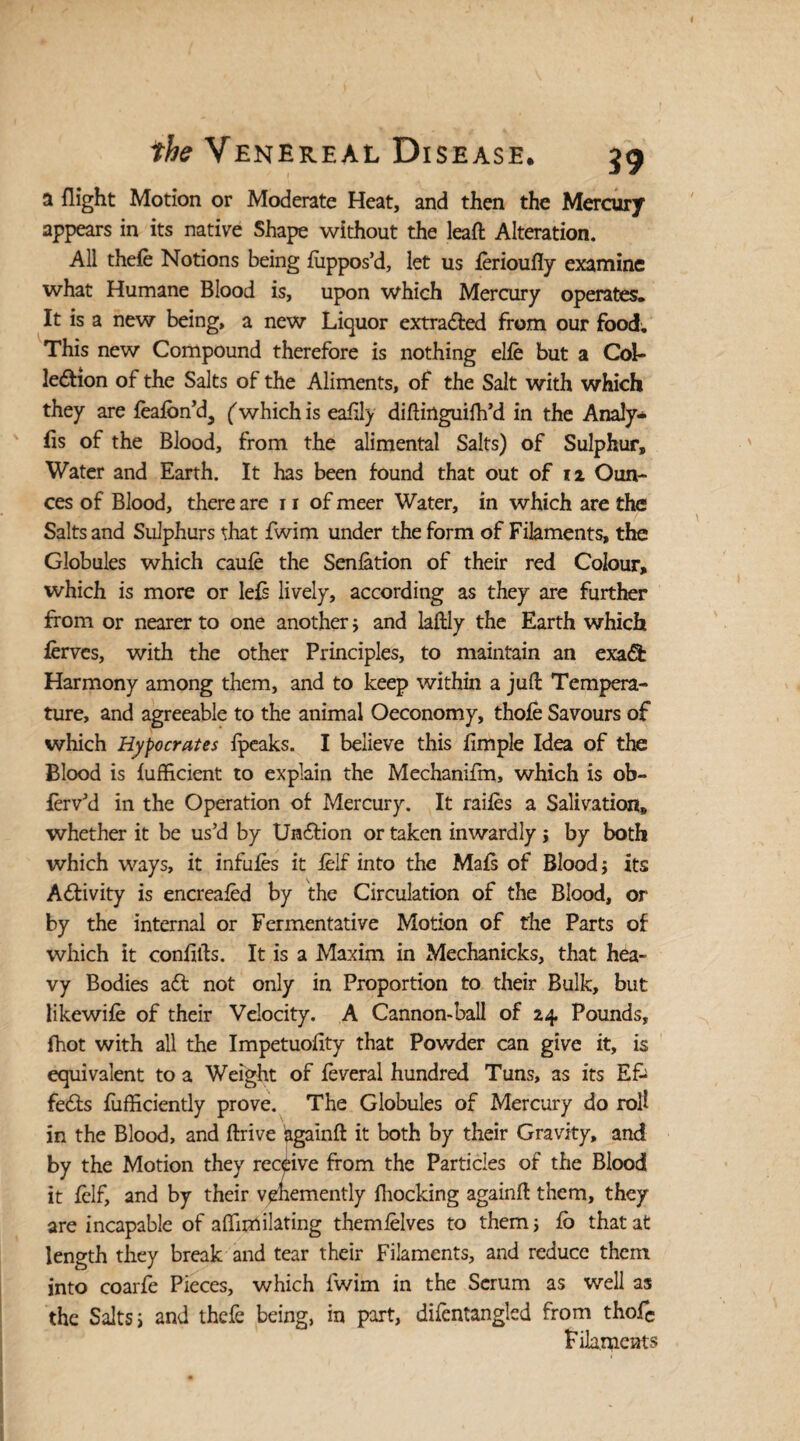 a flight Motion or Moderate Heat, and then the Mercury appears in its native Shape without the leaft Alteration. All thefe Notions being fiippos’d, let us ferioufly examine what Humane Blood is, upon which Mercury operates. It is a new being, a new Liquor extracted from our food; This new Compound therefore is nothing elfe but a Col¬ lection of the Salts of the Aliments, of the Salt with which they are feafon’d, ('which is eahly diftinguifh’d in the Analy* Es of the Blood, from the alimental Salts) of Sulphur, Water and Earth. It has been found that out of 12 Oun¬ ces of Blood, there are 11 of meer Water, in which are the Salts and Sulphurs that fwim under the form of Filaments, the Globules which caufe the Senfation of their red Colour, which is more or lefs lively, according as they are further from or nearer to one another $ and laftly the Earth which fervcs, with the other Principles, to maintain an exa& Harmony among them, and to keep within a juft Tempera¬ ture, and agreeable to the animal Oeconomy, thofe Savours of which Hypocrates fpeaks. I believe this fimple Idea of the Blood is fufficient to explain the Mechanifm, which is ob- ferv’d in the Operation of Mercury. It raifes a Salivation, whether it be us’d by UnCtion or taken inwardly > by both which ways, it infufes it ielf into the Mats of Blood; its Activity is encreafed by the Circulation of the Blood, or by the internal or Fermentative Motion of the Parts of which it confifts. It is a Maxim in Mechanicks, that hea¬ vy Bodies aCt not only in Proportion to their Bulk, but likewife of their Velocity. A Cannon-ball of 24 Pounds, fhot with all the Impetuolity that Powder can give it, is equivalent to a Weight of feveral hundred Tuns, as its Efc fe£ts fufficiently prove. The Globules of Mercury do roll in the Blood, and ftrive againft it both by their Gravity, and by the Motion they receive from the Particles of the Blood it felf, and by their vehemently Blocking againft them, they are incapable of aftimilating themielves to them 5 fb that at length they break and tear their Filaments, and reduce them into coarfe Pieces, which fwim in the Serum as well as the Salts j and thefe being, in part, difentanglsd from thofc Filaments